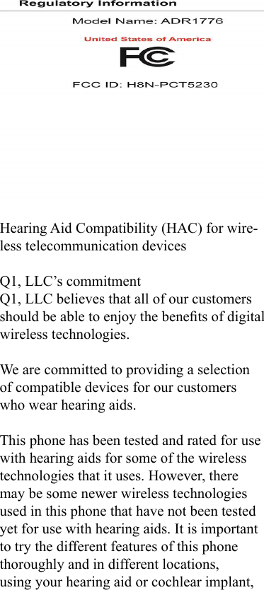 Hearing Aid Compatibility (HAC) for wire-less telecommunication devicesQ1, LLC’s commitmentQ1, LLC believes that all of our customers should be able to enjoy the benets of digital wireless technologies.We are committed to providing a selection of compatible devices for our customers who wear hearing aids.This phone has been tested and rated for use with hearing aids for some of the wireless technologies that it uses. However, there may be some newer wireless technologies used in this phone that have not been tested yet for use with hearing aids. It is important to try the different features of this phone thoroughly and in different locations, using your hearing aid or cochlear implant, 