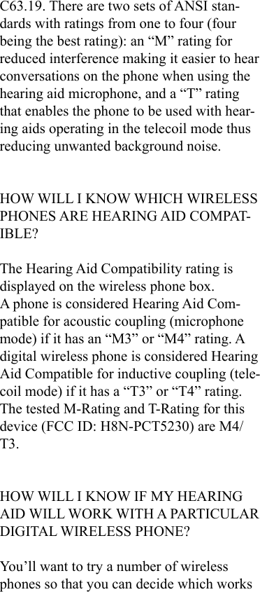 C63.19. There are two sets of ANSI stan-dards with ratings from one to four (four being the best rating): an “M” rating for reduced interference making it easier to hear conversations on the phone when using the hearing aid microphone, and a “T” rating that enables the phone to be used with hear-ing aids operating in the telecoil mode thus reducing unwanted background noise.HOW WILL I KNOW WHICH WIRELESS PHONES ARE HEARING AID COMPAT-IBLE?The Hearing Aid Compatibility rating is displayed on the wireless phone box.A phone is considered Hearing Aid Com-patible for acoustic coupling (microphone mode) if it has an “M3” or “M4” rating. A digital wireless phone is considered Hearing Aid Compatible for inductive coupling (tele-coil mode) if it has a “T3” or “T4” rating.The tested M-Rating and T-Rating for this device (FCC ID: H8N-PCT5230) are M4/T3. HOW WILL I KNOW IF MY HEARING AID WILL WORK WITH A PARTICULAR DIGITAL WIRELESS PHONE?You’ll want to try a number of wireless phones so that you can decide which works 
