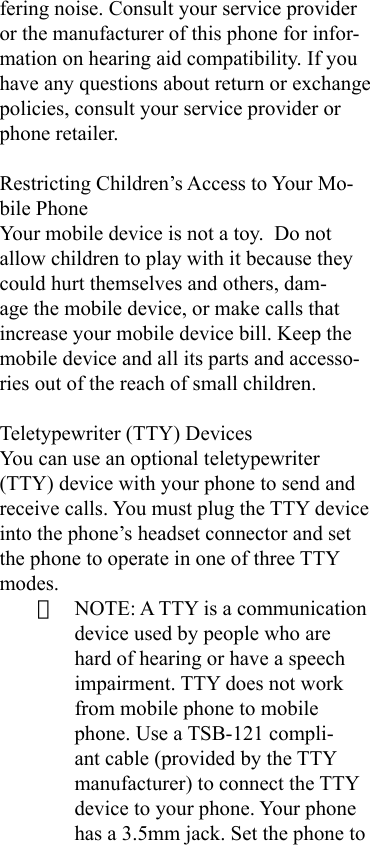 fering noise. Consult your service provider or the manufacturer of this phone for infor-mation on hearing aid compatibility. If you have any questions about return or exchange policies, consult your service provider or phone retailer.Restricting Children’s Access to Your Mo-bile PhoneYour mobile device is not a toy.  Do not allow children to play with it because they could hurt themselves and others, dam-age the mobile device, or make calls that increase your mobile device bill. Keep the mobile device and all its parts and accesso-ries out of the reach of small children.Teletypewriter (TTY) DevicesYou can use an optional teletypewriter (TTY) device with your phone to send and receive calls. You must plug the TTY device into the phone’s headset connector and set the phone to operate in one of three TTY modes.· NOTE: A TTY is a communication device used by people who are hard of hearing or have a speech impairment. TTY does not work from mobile phone to mobile phone. Use a TSB-121 compli-ant cable (provided by the TTY manufacturer) to connect the TTY device to your phone. Your phone has a 3.5mm jack. Set the phone to 