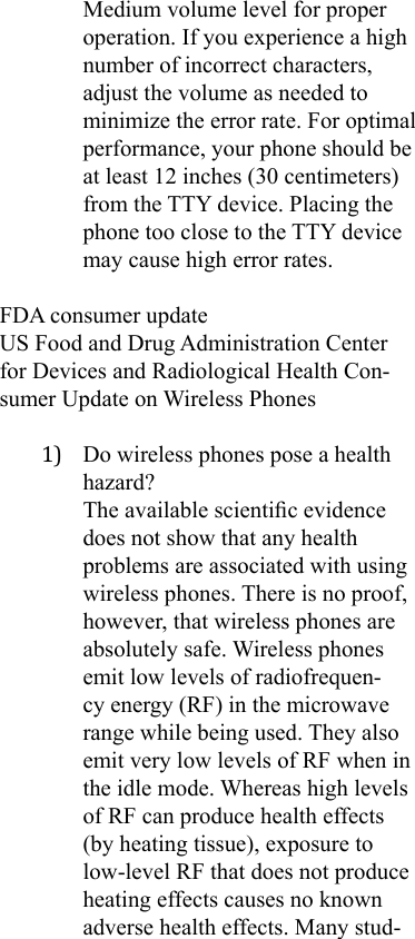 Medium volume level for proper operation. If you experience a high number of incorrect characters, adjust the volume as needed to minimize the error rate. For optimal performance, your phone should be at least 12 inches (30 centimeters) from the TTY device. Placing the phone too close to the TTY device may cause high error rates.FDA consumer updateUS Food and Drug Administration Center for Devices and Radiological Health Con-sumer Update on Wireless Phones1)  Do wireless phones pose a health hazard? The available scientic evidence does not show that any health problems are associated with using wireless phones. There is no proof, however, that wireless phones are absolutely safe. Wireless phones emit low levels of radiofrequen-cy energy (RF) in the microwave range while being used. They also emit very low levels of RF when in the idle mode. Whereas high levels of RF can produce health effects (by heating tissue), exposure to low-level RF that does not produce heating effects causes no known adverse health effects. Many stud-