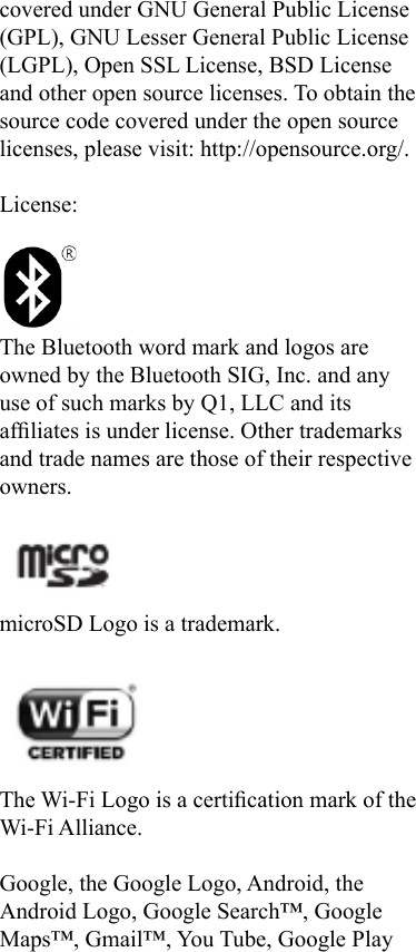 covered under GNU General Public License (GPL), GNU Lesser General Public License (LGPL), Open SSL License, BSD License and other open source licenses. To obtain the source code covered under the open source licenses, please visit: http://opensource.org/.License:The Bluetooth word mark and logos are owned by the Bluetooth SIG, Inc. and any use of such marks by Q1, LLC and its afliates is under license. Other trademarks and trade names are those of their respective owners. microSD Logo is a trademark.The Wi-Fi Logo is a certication mark of the Wi-Fi Alliance.Google, the Google Logo, Android, the Android Logo, Google Search™, Google Maps™, Gmail™, You Tube, Google Play 
