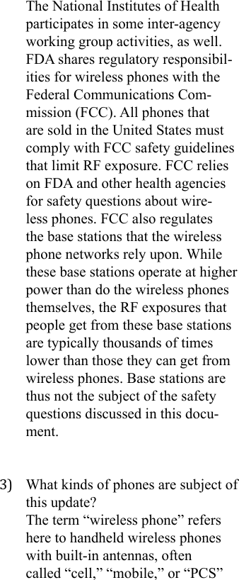 The National Institutes of Health participates in some inter-agency working group activities, as well. FDA shares regulatory responsibil-ities for wireless phones with the Federal Communications Com-mission (FCC). All phones that are sold in the United States must comply with FCC safety guidelines that limit RF exposure. FCC relies on FDA and other health agencies for safety questions about wire-less phones. FCC also regulates the base stations that the wireless phone networks rely upon. While these base stations operate at higher power than do the wireless phones themselves, the RF exposures that people get from these base stations are typically thousands of times lower than those they can get from wireless phones. Base stations are thus not the subject of the safety questions discussed in this docu-ment.3)  What kinds of phones are subject of this update?The term “wireless phone” refers here to handheld wireless phones with built-in antennas, often called “cell,” “mobile,” or “PCS” 