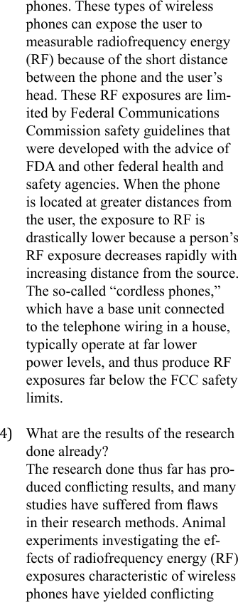 phones. These types of wireless phones can expose the user to measurable radiofrequency energy (RF) because of the short distance between the phone and the user’s head. These RF exposures are lim-ited by Federal Communications Commission safety guidelines that were developed with the advice of FDA and other federal health and safety agencies. When the phone is located at greater distances from the user, the exposure to RF is drastically lower because a person’s RF exposure decreases rapidly with increasing distance from the source. The so-called “cordless phones,” which have a base unit connected to the telephone wiring in a house, typically operate at far lower power levels, and thus produce RF exposures far below the FCC safety limits.4)  What are the results of the research done already?The research done thus far has pro-duced conicting results, and many studies have suffered from aws in their research methods. Animal experiments investigating the ef-fects of radiofrequency energy (RF) exposures characteristic of wireless phones have yielded conicting 
