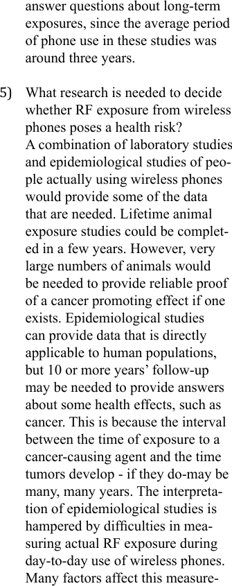 answer questions about long-term exposures, since the average period of phone use in these studies was around three years.5)  What research is needed to decide whether RF exposure from wireless phones poses a health risk?A combination of laboratory studies and epidemiological studies of peo-ple actually using wireless phones would provide some of the data that are needed. Lifetime animal exposure studies could be complet-ed in a few years. However, very large numbers of animals would be needed to provide reliable proof of a cancer promoting effect if one exists. Epidemiological studies can provide data that is directly applicable to human populations, but 10 or more years’ follow-up may be needed to provide answers about some health effects, such as cancer. This is because the interval between the time of exposure to a cancer-causing agent and the time tumors develop - if they do-may be many, many years. The interpreta-tion of epidemiological studies is hampered by difculties in mea-suring actual RF exposure during day-to-day use of wireless phones. Many factors affect this measure-