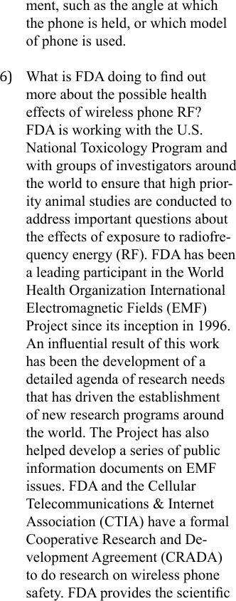 ment, such as the angle at which the phone is held, or which model of phone is used.6)  What is FDA doing to nd out more about the possible health effects of wireless phone RF?FDA is working with the U.S. National Toxicology Program and with groups of investigators around the world to ensure that high prior-ity animal studies are conducted to address important questions about the effects of exposure to radiofre-quency energy (RF). FDA has been a leading participant in the World Health Organization International Electromagnetic Fields (EMF) Project since its inception in 1996. An inuential result of this work has been the development of a detailed agenda of research needs that has driven the establishment of new research programs around the world. The Project has also helped develop a series of public information documents on EMF issues. FDA and the Cellular Telecommunications &amp; Internet Association (CTIA) have a formal Cooperative Research and De-velopment Agreement (CRADA) to do research on wireless phone safety. FDA provides the scientic 