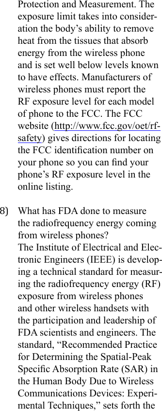 Protection and Measurement. The exposure limit takes into consider-ation the body’s ability to remove heat from the tissues that absorb energy from the wireless phone and is set well below levels known to have effects. Manufacturers of wireless phones must report the RF exposure level for each model of phone to the FCC. The FCC website (http://www.fcc.gov/oet/rf-safety) gives directions for locating the FCC identication number on your phone so you can nd your phone’s RF exposure level in the online listing.8)  What has FDA done to measure the radiofrequency energy coming from wireless phones?The Institute of Electrical and Elec-tronic Engineers (IEEE) is develop-ing a technical standard for measur-ing the radiofrequency energy (RF) exposure from wireless phones and other wireless handsets with the participation and leadership of FDA scientists and engineers. The standard, “Recommended Practice for Determining the Spatial-Peak Specic Absorption Rate (SAR) in the Human Body Due to Wireless Communications Devices: Experi-mental Techniques,” sets forth the 