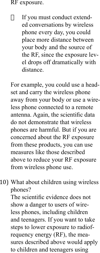 RF exposure.· If you must conduct extend-ed conversations by wireless phone every day, you could place more distance between your body and the source of the RF, since the exposure lev-el drops off dramatically with distance.For example, you could use a head-set and carry the wireless phone away from your body or use a wire-less phone connected to a remote antenna. Again, the scientic data do not demonstrate that wireless phones are harmful. But if you are concerned about the RF exposure from these products, you can use measures like those described above to reduce your RF exposure from wireless phone use.10) What about children using wireless phones?The scientic evidence does not show a danger to users of wire-less phones, including children and teenagers. If you want to take steps to lower exposure to radiof-requency energy (RF), the mea-sures described above would apply to children and teenagers using 