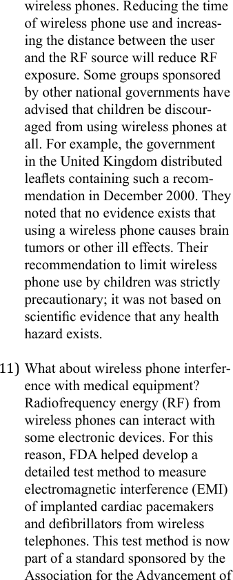wireless phones. Reducing the time of wireless phone use and increas-ing the distance between the user and the RF source will reduce RF exposure. Some groups sponsored by other national governments have advised that children be discour-aged from using wireless phones at all. For example, the government in the United Kingdom distributed leaets containing such a recom-mendation in December 2000. They noted that no evidence exists that using a wireless phone causes brain tumors or other ill effects. Their recommendation to limit wireless phone use by children was strictly precautionary; it was not based on scientic evidence that any health hazard exists.11) What about wireless phone interfer-ence with medical equipment?Radiofrequency energy (RF) from wireless phones can interact with some electronic devices. For this reason, FDA helped develop a detailed test method to measure electromagnetic interference (EMI) of implanted cardiac pacemakers and debrillators from wireless telephones. This test method is now part of a standard sponsored by the Association for the Advancement of 