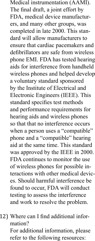 Medical instrumentation (AAMI). The nal draft, a joint effort by FDA, medical device manufactur-ers, and many other groups, was completed in late 2000. This stan-dard will allow manufacturers to ensure that cardiac pacemakers and debrillators are safe from wireless phone EMI. FDA has tested hearing aids for interference from handheld wireless phones and helped develop a voluntary standard sponsored by the Institute of Electrical and Electronic Engineers (IEEE). This standard species test methods and performance requirements for hearing aids and wireless phones so that that no interference occurs when a person uses a “compatible” phone and a “compatible” hearing aid at the same time. This standard was approved by the IEEE in 2000. FDA continues to monitor the use of wireless phones for possible in-teractions with other medical devic-es. Should harmful interference be found to occur, FDA will conduct testing to assess the interference and work to resolve the problem.12) Where can I nd additional infor-mation?For additional information, please refer to the following resources: