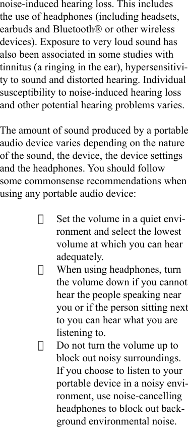 noise-induced hearing loss. This includes the use of headphones (including headsets, earbuds and Bluetooth® or other wireless devices). Exposure to very loud sound has also been associated in some studies with tinnitus (a ringing in the ear), hypersensitivi-ty to sound and distorted hearing. Individual susceptibility to noise-induced hearing loss and other potential hearing problems varies.The amount of sound produced by a portable audio device varies depending on the nature of the sound, the device, the device settings and the headphones. You should follow some commonsense recommendations when using any portable audio device:· Set the volume in a quiet envi-ronment and select the lowest volume at which you can hear adequately.· When using headphones, turn the volume down if you cannot hear the people speaking near you or if the person sitting next to you can hear what you are listening to.· Do not turn the volume up to block out noisy surroundings. If you choose to listen to your portable device in a noisy envi-ronment, use noise-cancelling headphones to block out back-ground environmental noise.
