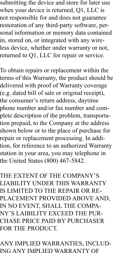 submitting the device and store for later use when your device is returned, Q1, LLC is not responsible for and does not guarantee restoration of any third-party software, per-sonal information or memory data contained in, stored on, or integrated with any wire-less device, whether under warranty or not, returned to Q1, LLC for repair or service.To obtain repairs or replacement within the terms of this Warranty, the product should be delivered with proof of Warranty coverage (e.g. dated bill of sale or original receipt), the consumer’s return address, daytime phone number and/or fax number and com-plete description of the problem, transporta-tion prepaid, to the Company at the address shown below or to the place of purchase for repair or replacement processing. In addi-tion, for reference to an authorized Warranty station in your area, you may telephone in the United States (800) 467-5842.THE EXTENT OF THE COMPANY’S LIABILITY UNDER THIS WARRANTY IS LIMITED TO THE REPAIR OR RE-PLACEMENT PROVIDED ABOVE AND, IN NO EVENT, SHALL THE COMPA-NY’S LAIBILITY EXCEED THE PUR-CHASE PRICE PAID BY PURCHASER FOR THE PRODUCT.ANY IMPLIED WARRANTIES, INCLUD-ING ANY IMPLIED WARRANTY OF 