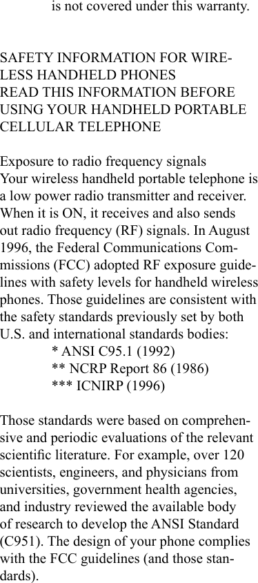 is not covered under this warranty.SAFETY INFORMATION FOR WIRE-LESS HANDHELD PHONESREAD THIS INFORMATION BEFORE USING YOUR HANDHELD PORTABLE CELLULAR TELEPHONEExposure to radio frequency signals Your wireless handheld portable telephone is a low power radio transmitter and receiver. When it is ON, it receives and also sends out radio frequency (RF) signals. In August 1996, the Federal Communications Com-missions (FCC) adopted RF exposure guide-lines with safety levels for handheld wireless phones. Those guidelines are consistent with the safety standards previously set by both U.S. and international standards bodies:* ANSI C95.1 (1992)** NCRP Report 86 (1986)*** ICNIRP (1996)Those standards were based on comprehen-sive and periodic evaluations of the relevant scientic literature. For example, over 120 scientists, engineers, and physicians from universities, government health agencies, and industry reviewed the available body of research to develop the ANSI Standard (C951). The design of your phone complies with the FCC guidelines (and those stan-dards).