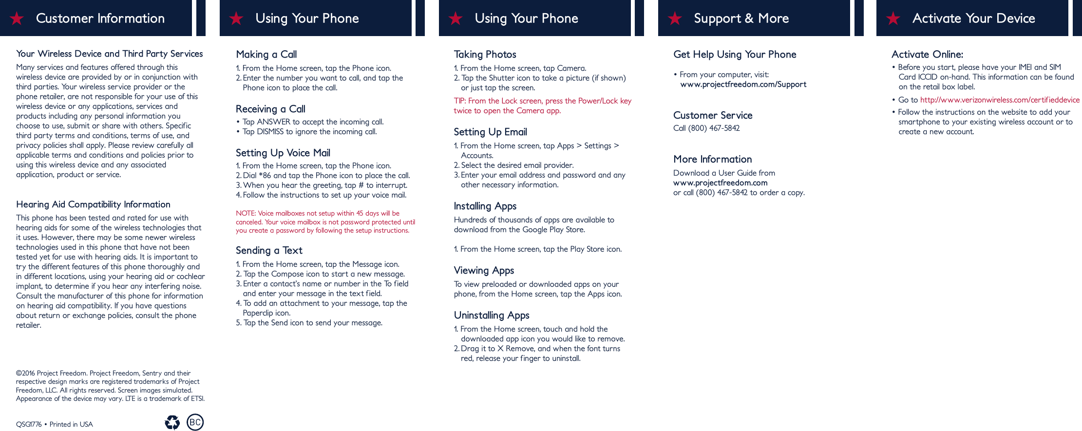 Making a Call1. From the Home screen, tap the Phone icon.2. Enter the number you want to call, and tap the    Phone icon to place the call.Receiving a Call• Tap ANSWER to accept the incoming call.• Tap DISMISS to ignore the incoming call.Setting Up Voice Mail1. From the Home screen, tap the Phone icon.2. Dial *86 and tap the Phone icon to place the call.3. When you hear the greeting, tap # to interrupt.4. Follow the instructions to set up your voice mail.NOTE: Voice mailboxes not setup within 45 days will be canceled. Your voice mailbox is not password protected until you create a password by following the setup instructions.Sending a Text1. From the Home screen, tap the Message icon.2. Tap the Compose icon to start a new message.3. Enter a contact’s name or number in the To field    and enter your message in the text f ield.4. To add an attachment to your message, tap the    Paperclip icon.5. Tap the Send icon to send your message.Taking Photos1. From the Home screen, tap Camera.2. Tap the Shutter icon to take a picture (if shown)    or just tap the screen.TIP: From the Lock screen, press the Power/Lock key twice to open the Camera app.Setting Up Email1. From the Home screen, tap Apps &gt; Settings &gt;    Accounts.2. Select the desired email provider.3. Enter your email address and password and any   other necessary information.Installing AppsHundreds of thousands of apps are available to download from the Google Play Store.1. From the Home screen, tap the Play Store icon.Viewing AppsTo view preloaded or downloaded apps on your phone, from the Home screen, tap the Apps icon.Uninstalling Apps1. From the Home screen, touch and hold the    downloaded app icon you would like to remove.2. Drag it to X Remove, and when the font turns    red, release your finger to uninstall.Using Your PhoneUsing Your Phone Support &amp; MoreGet Help Using Your Phone• From your computer, visit:   www.projectfreedom.com/SupportCustomer ServiceCall (800) 467-5842More InformationDownload a User Guide from www.projectfreedom.comor call (800) 467-5842 to order a copy.©2016 Project Freedom. Project Freedom, Sentry and their respective design marks are registered trademarks of Project Freedom, LLC. All rights reserved. Screen images simulated.Appearance of the device may vary. LTE is a trademark of ETSI. QSG1776 • Printed in USACustomer InformationYour Wireless Device and Third Party ServicesMany services and features offered through this wireless device are provided by or in conjunction with third parties. Your wireless service provider or the phone retailer, are not responsible for your use of this wireless device or any applications, services and products including any personal information you choose to use, submit or share with others. Specificthird party terms and conditions, terms of use, and privacy policies shall apply. Please review carefully all applicable terms and conditions and policies prior to using this wireless device and any associated application, product or service.Hearing Aid Compatibility InformationThis phone has been tested and rated for use with hearing aids for some of the wireless technologies that it uses. However, there may be some newer wireless technologies used in this phone that have not been tested yet for use with hearing aids. It is important totry the different features of this phone thoroughly and in different locations, using your hearing aid or cochlear implant, to determine if you hear any interfering noise.  Consult the manufacturer of this phone for information on hearing aid compatibility. If you have questions about return or exchange policies, consult the phone retailer.Activate Your DeviceActivate Online:• Before you start, please have your IMEI and SIM    Card ICCID on-hand. This information can be found    on the retail box label.• Go to http://www.verizonwireless.com/certifieddevice• Follow the instructions on the website to add your    smartphone to your existing wireless account or to    create a new account.