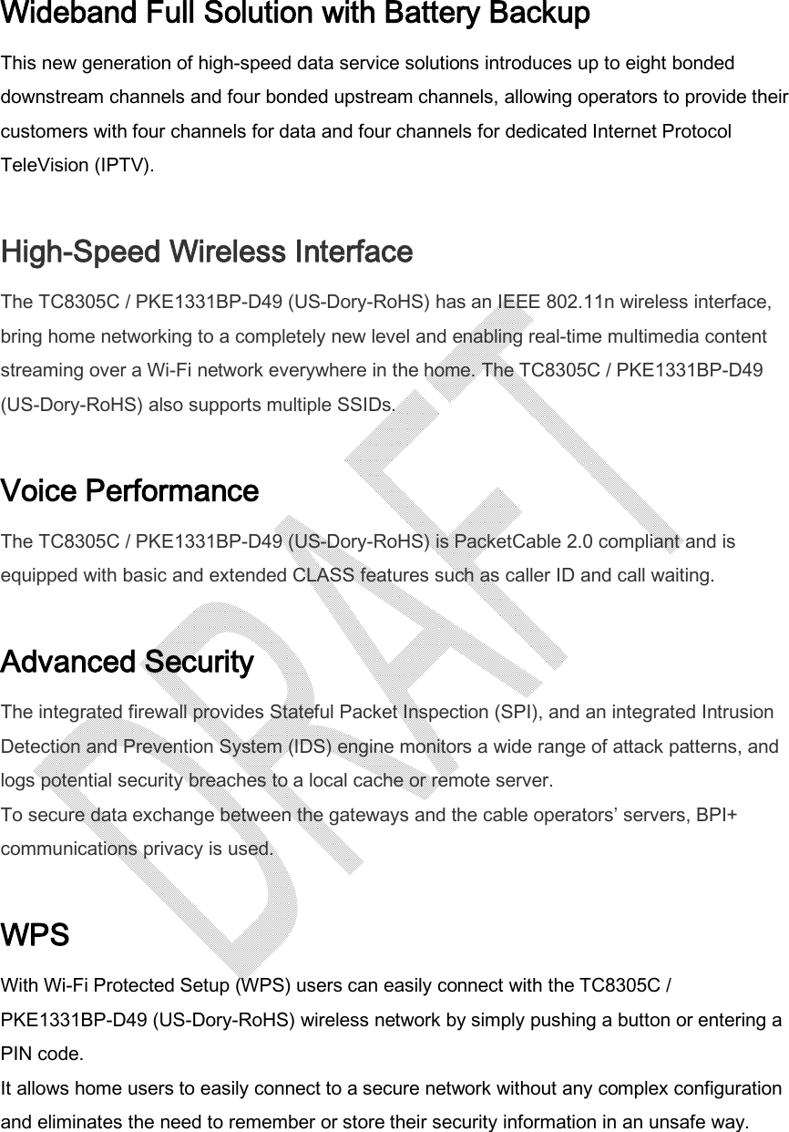  Wideband Full Solution with Battery Backup This new generation of high-speed data service solutions introduces up to eight bonded downstream channels and four bonded upstream channels, allowing operators to provide their customers with four channels for data and four channels for dedicated Internet Protocol TeleVision (IPTV).  High-Speed Wireless Interface The TC8305C / PKE1331BP-D49 (US-Dory-RoHS) has an IEEE 802.11n wireless interface, bring home networking to a completely new level and enabling real-time multimedia content streaming over a Wi-Fi network everywhere in the home. The TC8305C / PKE1331BP-D49 (US-Dory-RoHS) also supports multiple SSIDs.  Voice Performance The TC8305C / PKE1331BP-D49 (US-Dory-RoHS) is PacketCable 2.0 compliant and is equipped with basic and extended CLASS features such as caller ID and call waiting.  Advanced Security The integrated firewall provides Stateful Packet Inspection (SPI), and an integrated Intrusion Detection and Prevention System (IDS) engine monitors a wide range of attack patterns, and logs potential security breaches to a local cache or remote server. To secure data exchange between the gateways and the cable operators’ servers, BPI+ communications privacy is used.  WPS With Wi-Fi Protected Setup (WPS) users can easily connect with the TC8305C / PKE1331BP-D49 (US-Dory-RoHS) wireless network by simply pushing a button or entering a PIN code. It allows home users to easily connect to a secure network without any complex configuration and eliminates the need to remember or store their security information in an unsafe way.    