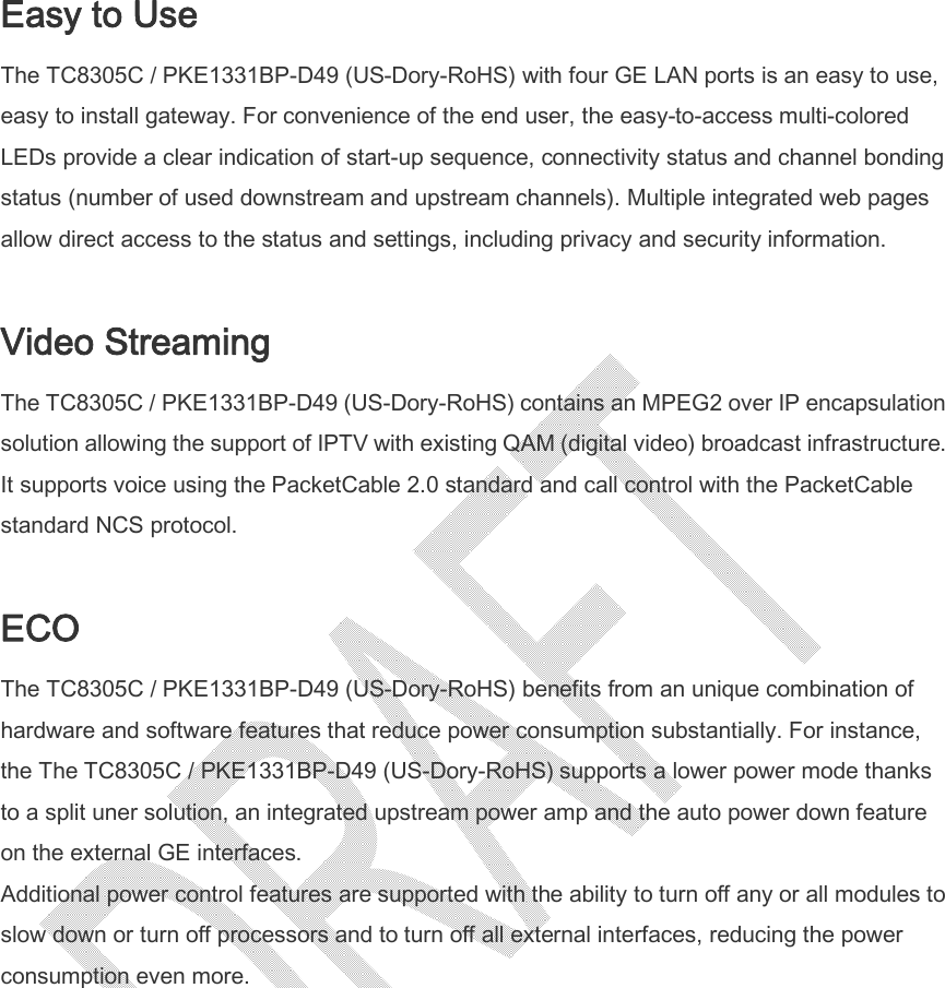  Easy to Use The TC8305C / PKE1331BP-D49 (US-Dory-RoHS) with four GE LAN ports is an easy to use, easy to install gateway. For convenience of the end user, the easy-to-access multi-colored LEDs provide a clear indication of start-up sequence, connectivity status and channel bonding status (number of used downstream and upstream channels). Multiple integrated web pages allow direct access to the status and settings, including privacy and security information.  Video Streaming The TC8305C / PKE1331BP-D49 (US-Dory-RoHS) contains an MPEG2 over IP encapsulation solution allowing the support of IPTV with existing QAM (digital video) broadcast infrastructure. It supports voice using the PacketCable 2.0 standard and call control with the PacketCable standard NCS protocol.  ECO The TC8305C / PKE1331BP-D49 (US-Dory-RoHS) benefits from an unique combination of hardware and software features that reduce power consumption substantially. For instance, the The TC8305C / PKE1331BP-D49 (US-Dory-RoHS) supports a lower power mode thanks to a split uner solution, an integrated upstream power amp and the auto power down feature on the external GE interfaces. Additional power control features are supported with the ability to turn off any or all modules to slow down or turn off processors and to turn off all external interfaces, reducing the power consumption even more.  