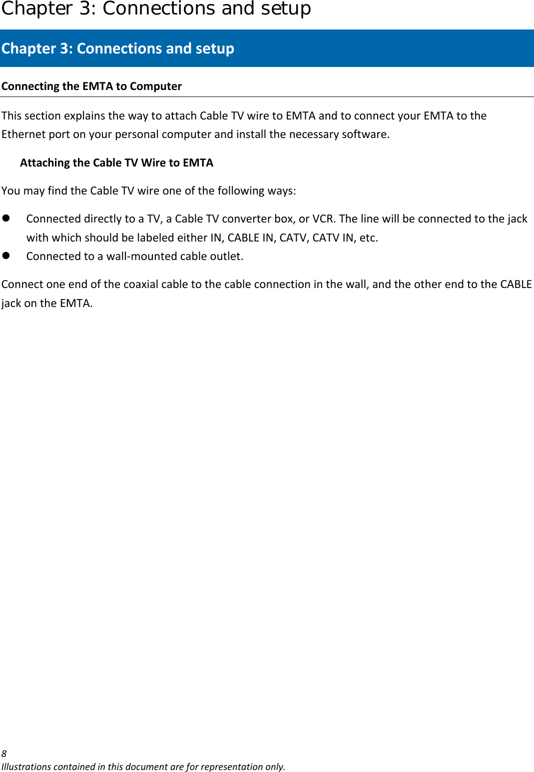 Chapter 3: Connections and setup 8Illustrationscontainedinthisdocumentareforrepresentationonly.Chapter3:ConnectionsandsetupConnectingtheEMTAtoComputerThissectionexplainsthewaytoattachCableTVwiretoEMTAandtoconnectyourEMTAtotheEthernetportonyourpersonalcomputerandinstallthenecessarysoftware.AttachingtheCableTVWiretoEMTAYoumayfindtheCableTVwireoneofthefollowingways:z ConnecteddirectlytoaTV,aCableTVconverterbox,orVCR.ThelinewillbeconnectedtothejackwithwhichshouldbelabeledeitherIN,CABLEIN,CATV,CATVIN,etc.z Connectedtoawall‐mountedcableoutlet.Connectoneendofthecoaxialcabletothecableconnectioninthewall,andtheotherendtotheCABLEjackontheEMTA.