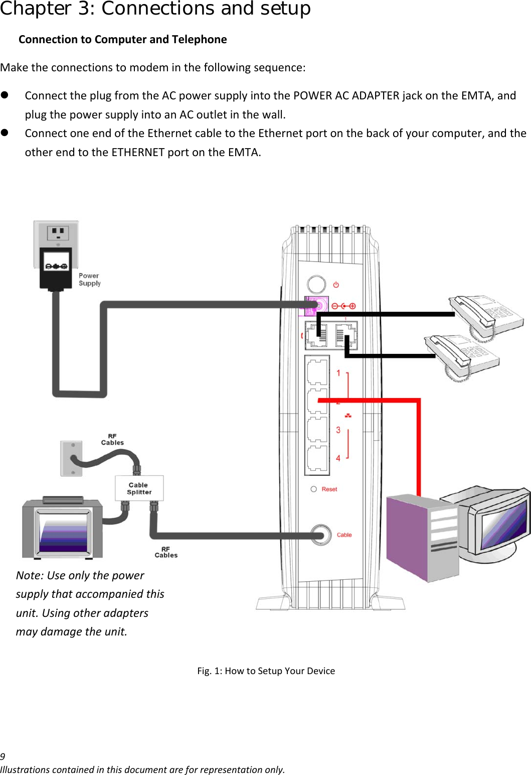 Chapter 3: Connections and setup 9Illustrationscontainedinthisdocumentareforrepresentationonly.ConnectiontoComputerandTelephoneMaketheconnectionstomodeminthefollowingsequence:z ConnecttheplugfromtheACpowersupplyintothePOWERACADAPTERjackontheEMTA,andplugthepowersupplyintoanACoutletinthewall.z ConnectoneendoftheEthernetcabletotheEthernetportonthebackofyourcomputer,andtheotherendtotheETHERNETportontheEMTA.Fig.1:HowtoSetupYourDeviceNote:Useonlythepowersupplythataccompaniedthisunit.Usingotheradaptersmaydamagetheunit.