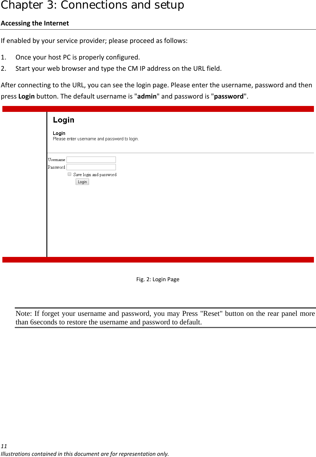 Chapter 3: Connections and setup 11Illustrationscontainedinthisdocumentareforrepresentationonly.AccessingtheInternetIfenabledbyyourserviceprovider;pleaseproceedasfollows:1. OnceyourhostPCisproperlyconfigured.2. StartyourwebbrowserandtypetheCMIPaddressontheURLfield.AfterconnectingtotheURL,youcanseetheloginpage.Pleaseentertheusername,passwordandthenpressLoginbutton.Thedefaultusernameis&quot;admin&quot;andpasswordis&quot;password&quot;.Fig.2:LoginPageNote: If forget your username and password, you may Press &quot;Reset&quot; button on the rear panel more than 6seconds to restore the username and password to default. 