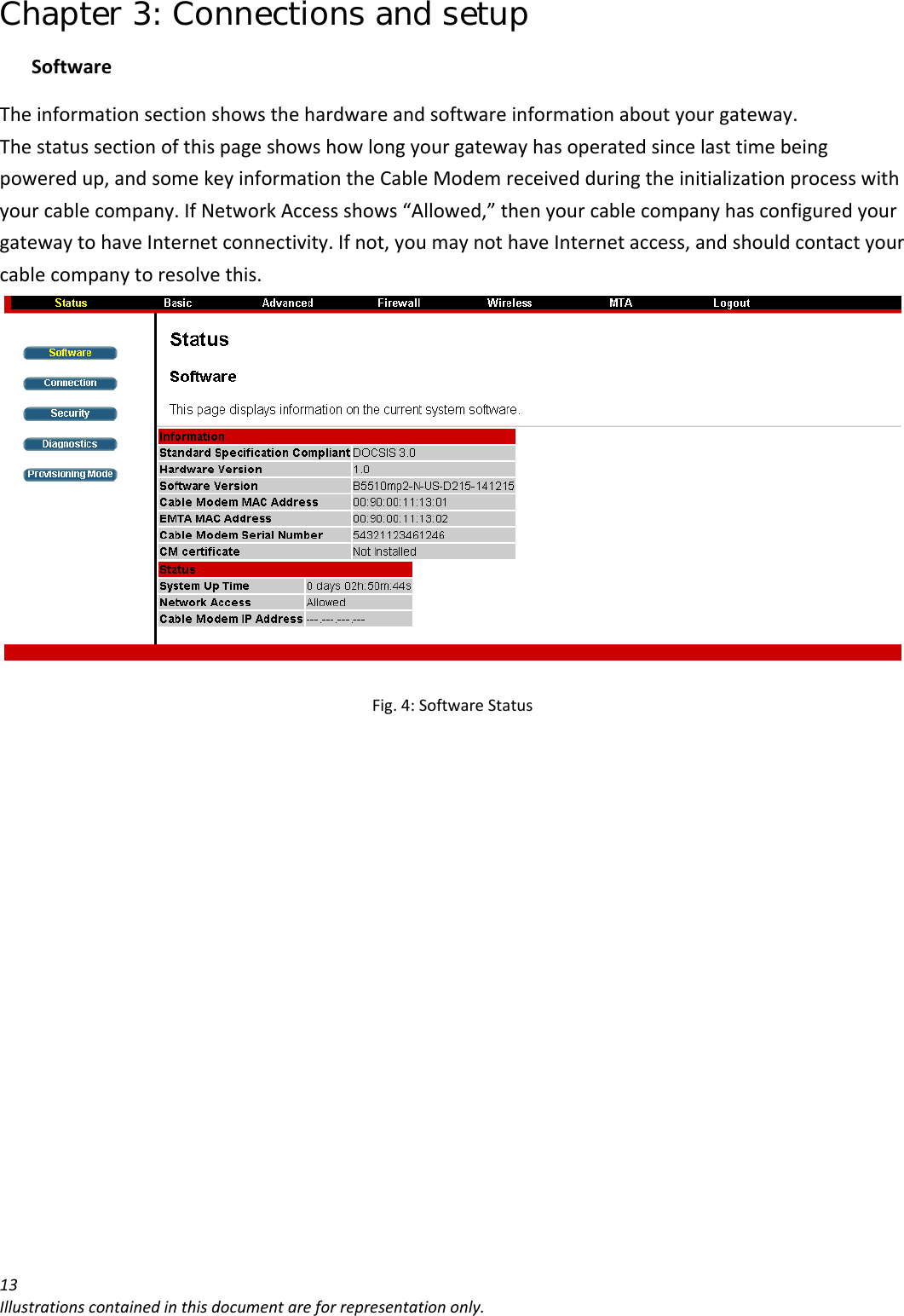 Chapter 3: Connections and setup 13Illustrationscontainedinthisdocumentareforrepresentationonly.SoftwareTheinformationsectionshowsthehardwareandsoftwareinformationaboutyourgateway.Thestatussectionofthispageshowshowlongyourgatewayhasoperatedsincelasttimebeingpoweredup,andsomekeyinformationtheCableModemreceivedduringtheinitializationprocesswithyourcablecompany.IfNetworkAccessshows“Allowed,”thenyourcablecompanyhasconfiguredyourgatewaytohaveInternetconnectivity.Ifnot,youmaynothaveInternetaccess,andshouldcontactyourcablecompanytoresolvethis.Fig.4:SoftwareStatus