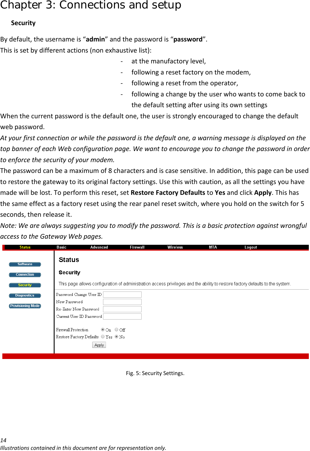 Chapter 3: Connections and setup 14Illustrationscontainedinthisdocumentareforrepresentationonly.SecurityBydefault,theusernameis“admin”andthepasswordis“password”.Thisissetbydifferentactions(nonexhaustivelist):‐ atthemanufactorylevel,‐ followingaresetfactoryonthemodem,‐ followingaresetfromtheoperator,‐ followingachangebytheuserwhowantstocomebacktothedefaultsettingafterusingitsownsettingsWhenthecurrentpasswordisthedefaultone,theuserisstronglyencouragedtochangethedefaultwebpassword.Atyourfirstconnectionorwhilethepasswordisthedefaultone,awarningmessageisdisplayedonthetopbannerofeachWebconfigurationpage.Wewanttoencourageyoutochangethepasswordinordertoenforcethesecurityofyourmodem.Thepasswordcanbeamaximumof8charactersandiscasesensitive.Inaddition,thispagecanbeusedtorestorethegatewaytoitsoriginalfactorysettings.Usethiswithcaution,asallthesettingsyouhavemadewillbelost.Toperformthisreset,setRestoreFactoryDefaultstoYesandclickApply.Thishasthesameeffectasafactoryresetusingtherearpanelresetswitch,whereyouholdontheswitchfor5seconds,thenreleaseit.Note:Wearealwayssuggestingyoutomodifythepassword.ThisisabasicprotectionagainstwrongfulaccesstotheGatewayWebpages.Fig.5:SecuritySettings.