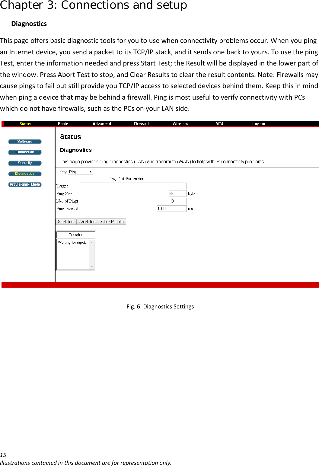 Chapter 3: Connections and setup 15Illustrationscontainedinthisdocumentareforrepresentationonly.DiagnosticsThispageoffersbasicdiagnostictoolsforyoutousewhenconnectivityproblemsoccur.WhenyoupinganInternetdevice,yousendapackettoitsTCP/IPstack,anditsendsonebacktoyours.TousethepingTest,entertheinformationneededandpressStartTest;theResultwillbedisplayedinthelowerpartofthewindow.PressAbortTesttostop,andClearResultstocleartheresultcontents.Note:FirewallsmaycausepingstofailbutstillprovideyouTCP/IPaccesstoselecteddevicesbehindthem.Keepthisinmindwhenpingadevicethatmaybebehindafirewall.PingismostusefultoverifyconnectivitywithPCswhichdonothavefirewalls,suchasthePCsonyourLANside.Fig.6:DiagnosticsSettings