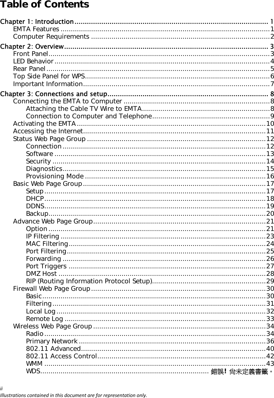 Table of Contents iiIllustrationscontainedinthisdocumentareforrepresentationonly.Chapter 1: Introduction ..............................................................................................  1EMTA Features ....................................................................................................... 1Computer Requirements ........................................................................................ 2Chapter 2: Overview ................................................................................................... 3Front Panel ............................................................................................................. 3LED Behavior .......................................................................................................... 4Rear Panel .............................................................................................................. 5Top Side Panel for WPS ........................................................................................... 6Important Information ............................................................................................ 7Chapter 3: Connections and setup .............................................................................. 8Connecting the EMTA to Computer ........................................................................ 8Attaching the Cable TV Wire to EMTA ............................................................... 8Connection to Computer and Telephone .......................................................... 9Activating the EMTA ............................................................................................. 10Accessing the Internet .......................................................................................... 11Status Web Page Group ........................................................................................ 12Connection .................................................................................................... 12Software ........................................................................................................ 13Security ......................................................................................................... 14Diagnostics .................................................................................................... 15Provisioning Mode ......................................................................................... 16Basic Web Page Group .......................................................................................... 17Setup ............................................................................................................. 17DHCP ............................................................................................................. 18DDNS ............................................................................................................. 19Backup ........................................................................................................... 20Advance Web Page Group ..................................................................................... 21Option ........................................................................................................... 21IP Filtering ..................................................................................................... 23MAC Filtering ................................................................................................. 24Port Filtering .................................................................................................. 25Forwarding .................................................................................................... 26Port Triggers ................................................................................................. 27DMZ Host ...................................................................................................... 28RIP (Routing Information Protocol Setup)........................................................ 29Firewall Web Page Group ...................................................................................... 30Basic .............................................................................................................. 30Filtering ......................................................................................................... 31Local Log ....................................................................................................... 32Remote Log ................................................................................................... 33Wireless Web Page Group ..................................................................................... 34Radio ............................................................................................................. 34Primary Network ............................................................................................ 36802.11 Advanced ........................................................................................... 40802.11 Access Control ................................................................................... 42WMM ............................................................................................................. 43WDS ...................................................................................  錯誤! 尚未定義書籤。