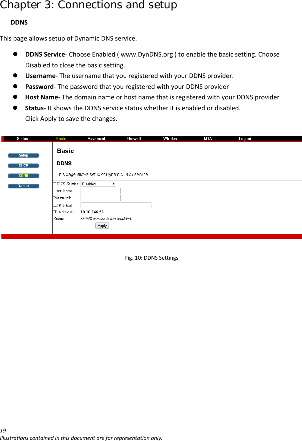 Chapter 3: Connections and setup 19Illustrationscontainedinthisdocumentareforrepresentationonly.DDNSThispageallowssetupofDynamicDNSservice.z DDNSService‐ChooseEnabled(www.DynDNS.org)toenablethebasicsetting.ChooseDisabledtoclosethebasicsetting.z Username‐TheusernamethatyouregisteredwithyourDDNSprovider.z Password‐ThepasswordthatyouregisteredwithyourDDNSproviderz HostName‐ThedomainnameorhostnamethatisregisteredwithyourDDNSproviderz Status‐ItshowstheDDNSservicestatuswhetheritisenabledordisabled.ClickApplytosavethechanges.Fig.10:DDNSSettings