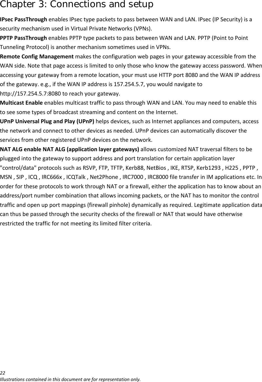 Chapter 3: Connections and setup 22Illustrationscontainedinthisdocumentareforrepresentationonly.IPsecPassThroughenablesIPsectypepacketstopassbetweenWANandLAN.IPsec(IPSecurity)isasecuritymechanismusedinVirtualPrivateNetworks(VPNs).PPTPPassThroughenablesPPTPtypepacketstopassbetweenWANandLAN.PPTP(PointtoPointTunnelingProtocol)isanothermechanismsometimesusedinVPNs.RemoteConfigManagementmakestheconfigurationwebpagesinyourgatewayaccessiblefromtheWANside.Notethatpageaccessislimitedtoonlythosewhoknowthegatewayaccesspassword.Whenaccessingyourgatewayfromaremotelocation,yourmustuseHTTPport8080andtheWANIPaddressofthegateway.e.g.,iftheWANIPaddressis157.254.5.7,youwouldnavigatetohttp://157.254.5.7:8080toreachyourgateway.MulticastEnableenablesmulticasttraffictopassthroughWANandLAN.YoumayneedtoenablethistoseesometypesofbroadcaststreamingandcontentontheInternet.UPnPUniversalPlugandPlay(UPnP)helpsdevices,suchasInternetappliancesandcomputers,accessthenetworkandconnecttootherdevicesasneeded.UPnPdevicescanautomaticallydiscovertheservicesfromotherregisteredUPnPdevicesonthenetwork.NATALGenableNATALG(applicationlayergateways)allowscustomizedNATtraversalfilterstobepluggedintothegatewaytosupportaddressandporttranslationforcertainapplicationlayer&quot;control/data&quot;protocolssuchasRSVP,FTP,TFTP,Kerb88,NetBios,IKE,RTSP,Kerb1293,H225,PPTP,MSN,SIP,ICQ,IRC666x,ICQTalk,Net2Phone,IRC7000,IRC8000filetransferinIMapplicationsetc.InorderfortheseprotocolstoworkthroughNATorafirewall,eithertheapplicationhastoknowaboutanaddress/portnumbercombinationthatallowsincomingpackets,ortheNAThastomonitorthecontroltrafficandopenupportmappings(firewallpinhole)dynamicallyasrequired.LegitimateapplicationdatacanthusbepassedthroughthesecuritychecksofthefirewallorNATthatwouldhaveotherwiserestrictedthetrafficfornotmeetingitslimitedfiltercriteria.