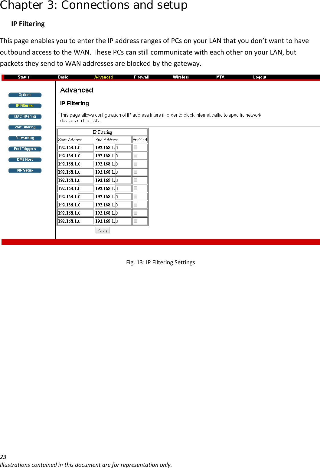 Chapter 3: Connections and setup 23Illustrationscontainedinthisdocumentareforrepresentationonly.IPFilteringThispageenablesyoutoentertheIPaddressrangesofPCsonyourLANthatyoudon’twanttohaveoutboundaccesstotheWAN.ThesePCscanstillcommunicatewitheachotheronyourLAN,butpacketstheysendtoWANaddressesareblockedbythegateway.Fig.13:IPFilteringSettings