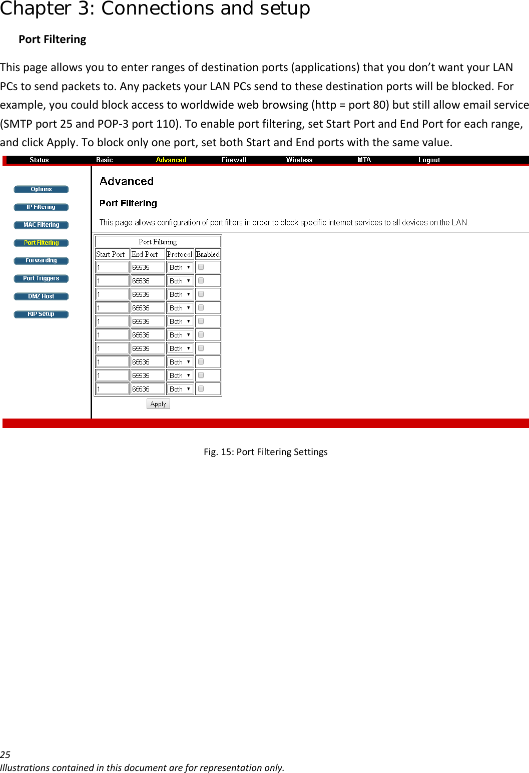 Chapter 3: Connections and setup 25Illustrationscontainedinthisdocumentareforrepresentationonly.PortFilteringThispageallowsyoutoenterrangesofdestinationports(applications)thatyoudon’twantyourLANPCstosendpacketsto.AnypacketsyourLANPCssendtothesedestinationportswillbeblocked.Forexample,youcouldblockaccesstoworldwidewebbrowsing(http=port80)butstillallowemailservice(SMTPport25andPOP‐3port110).Toenableportfiltering,setStartPortandEndPortforeachrange,andclickApply.Toblockonlyoneport,setbothStartandEndportswiththesamevalue.Fig.15:PortFilteringSettings