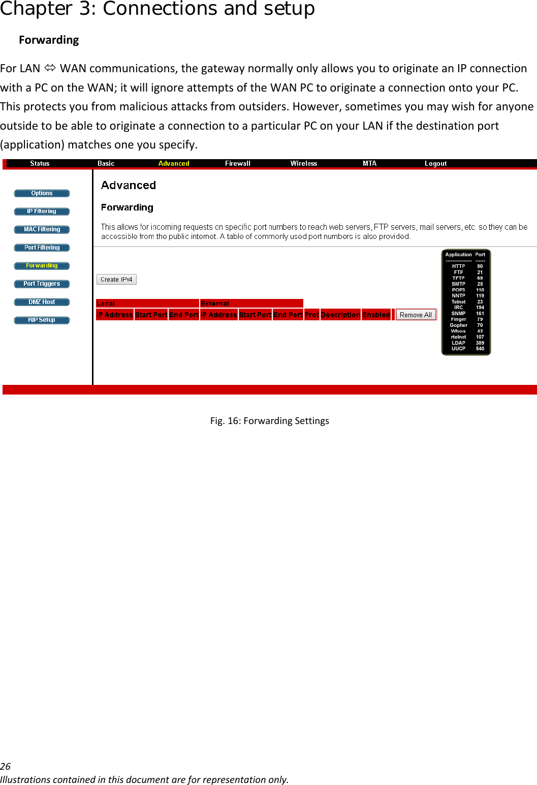 Chapter 3: Connections and setup 26Illustrationscontainedinthisdocumentareforrepresentationonly.ForwardingForLANÙWANcommunications,thegatewaynormallyonlyallowsyoutooriginateanIPconnectionwithaPContheWAN;itwillignoreattemptsoftheWANPCtooriginateaconnectionontoyourPC.Thisprotectsyoufrommaliciousattacksfromoutsiders.However,sometimesyoumaywishforanyoneoutsidetobeabletooriginateaconnectiontoaparticularPConyourLANifthedestinationport(application)matchesoneyouspecify.Fig.16:ForwardingSettings