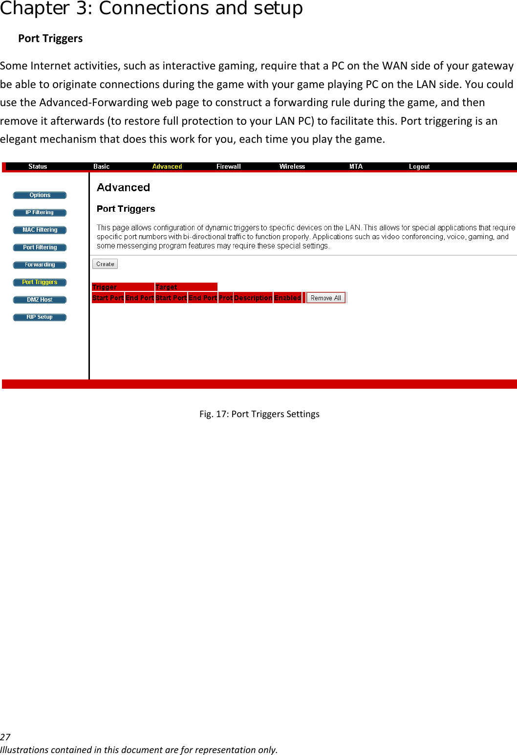 Chapter 3: Connections and setup 27Illustrationscontainedinthisdocumentareforrepresentationonly.PortTriggersSomeInternetactivities,suchasinteractivegaming,requirethataPContheWANsideofyourgatewaybeabletooriginateconnectionsduringthegamewithyourgameplayingPContheLANside.YoucouldusetheAdvanced‐Forwardingwebpagetoconstructaforwardingruleduringthegame,andthenremoveitafterwards(torestorefullprotectiontoyourLANPC)tofacilitatethis.Porttriggeringisanelegantmechanismthatdoesthisworkforyou,eachtimeyouplaythegame.Fig.17:PortTriggersSettings
