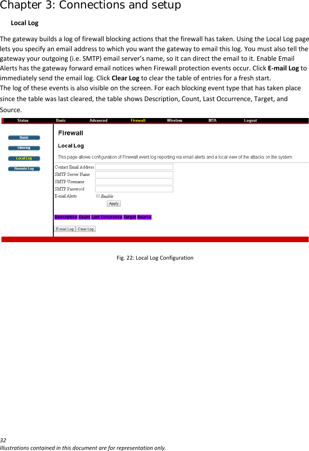 Chapter 3: Connections and setup 32Illustrationscontainedinthisdocumentareforrepresentationonly.LocalLogThegatewaybuildsalogoffirewallblockingactionsthatthefirewallhastaken.UsingtheLocalLogpageletsyouspecifyanemailaddresstowhichyouwantthegatewaytoemailthislog.Youmustalsotellthegatewayyouroutgoing(i.e.SMTP)emailserver’sname,soitcandirecttheemailtoit.EnableEmailAlertshasthegatewayforwardemailnoticeswhenFirewallprotectioneventsoccur.ClickE‐mailLogtoimmediatelysendtheemaillog.ClickClearLogtoclearthetableofentriesforafreshstart.Thelogoftheseeventsisalsovisibleonthescreen.Foreachblockingeventtypethathastakenplacesincethetablewaslastcleared,thetableshowsDescription,Count,LastOccurrence,Target,andSource.Fig.22:LocalLogConfiguration