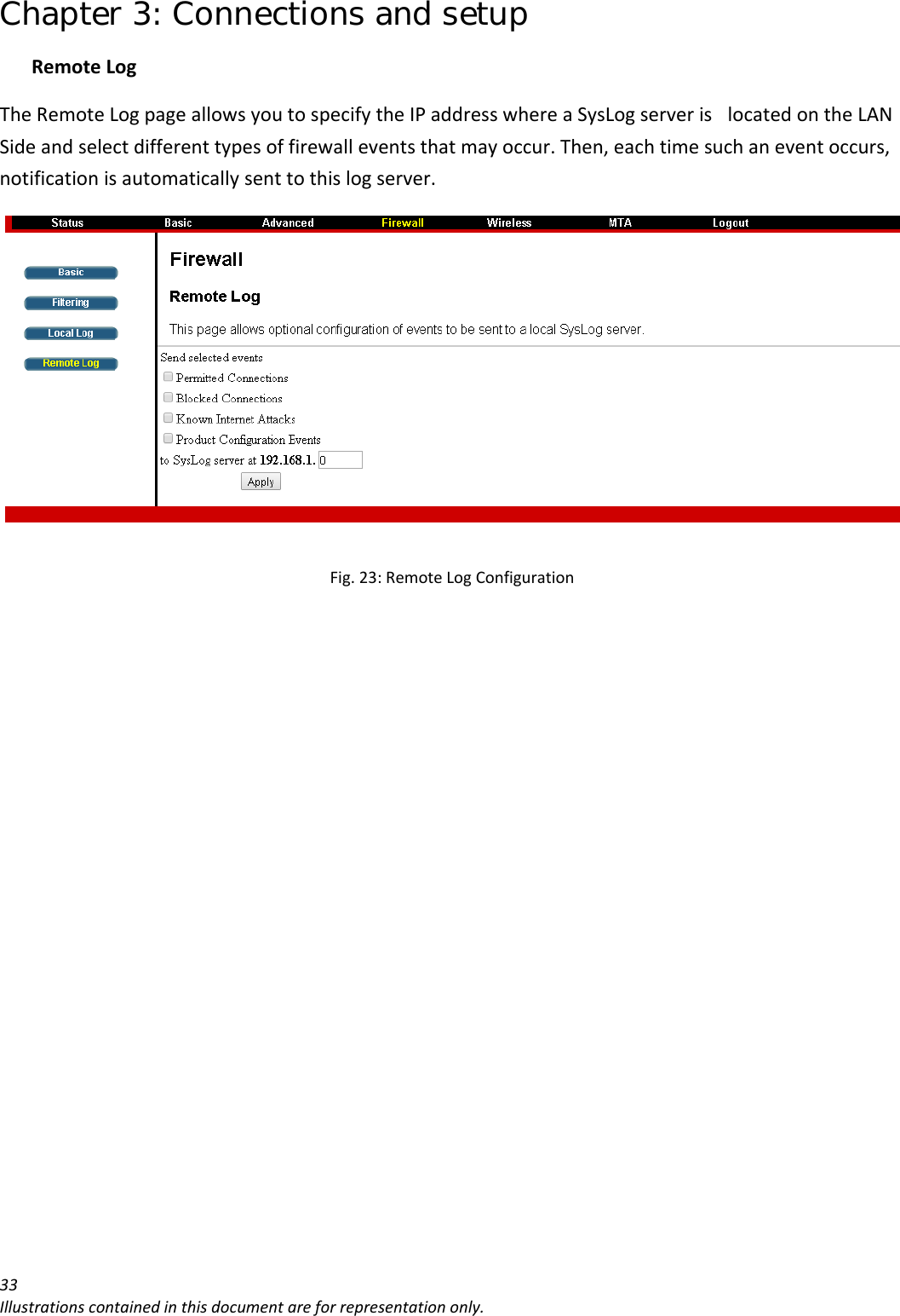 Chapter 3: Connections and setup 33Illustrationscontainedinthisdocumentareforrepresentationonly.RemoteLogTheRemoteLogpageallowsyoutospecifytheIPaddresswhereaSysLogserverislocatedontheLANSideandselectdifferenttypesoffirewalleventsthatmayoccur.Then,eachtimesuchaneventoccurs,notificationisautomaticallysenttothislogserver.Fig.23:RemoteLogConfiguration