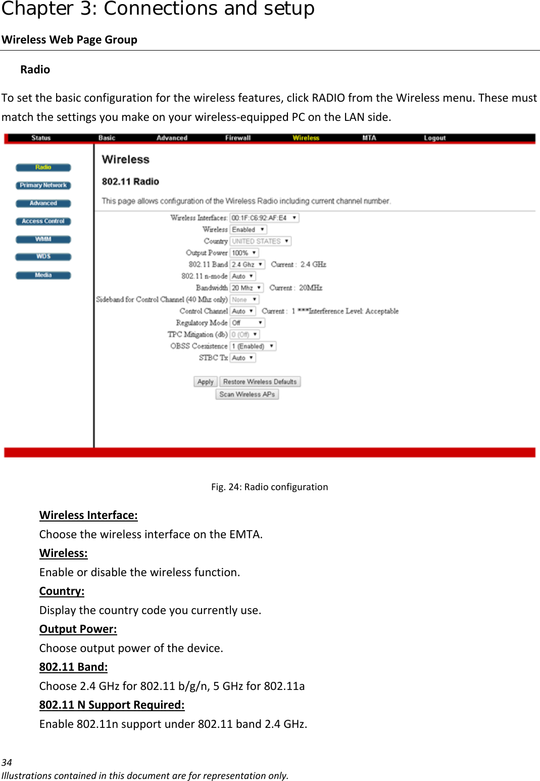 Chapter 3: Connections and setup 34Illustrationscontainedinthisdocumentareforrepresentationonly.WirelessWebPageGroupRadioTosetthebasicconfigurationforthewirelessfeatures,clickRADIOfromtheWirelessmenu.Thesemustmatchthesettingsyoumakeonyourwireless‐equippedPContheLANside.Fig.24:RadioconfigurationWirelessInterface:ChoosethewirelessinterfaceontheEMTA.Wireless:Enableordisablethewirelessfunction.Country:Displaythecountrycodeyoucurrentlyuse.OutputPower:Chooseoutputpowerofthedevice.802.11Band:Choose2.4GHzfor802.11b/g/n,5GHzfor802.11a802.11NSupportRequired:Enable802.11nsupportunder802.11band2.4GHz.