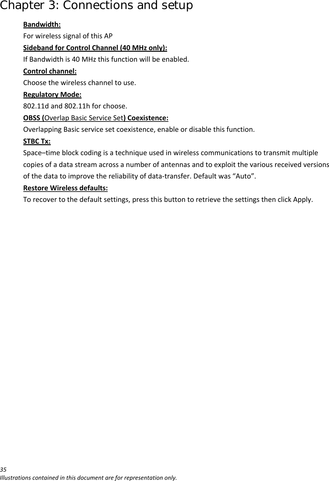 Chapter 3: Connections and setup 35Illustrationscontainedinthisdocumentareforrepresentationonly.Bandwidth:ForwirelesssignalofthisAPSidebandforControlChannel(40MHzonly):IfBandwidthis40MHzthisfunctionwillbeenabled.Controlchannel:Choosethewirelesschanneltouse.RegulatoryMode:802.11dand802.11hforchoose.OBSS(OverlapBasicServiceSet)Coexistence:OverlappingBasicservicesetcoexistence,enableordisablethisfunction.STBCTx:Space–timeblockcodingisatechniqueusedinwirelesscommunicationstotransmitmultiplecopiesofadatastreamacrossanumberofantennasandtoexploitthevariousreceivedversionsofthedatatoimprovethereliabilityofdata‐transfer.Defaultwas“Auto”.RestoreWirelessdefaults:Torecovertothedefaultsettings,pressthisbuttontoretrievethesettingsthenclickApply.