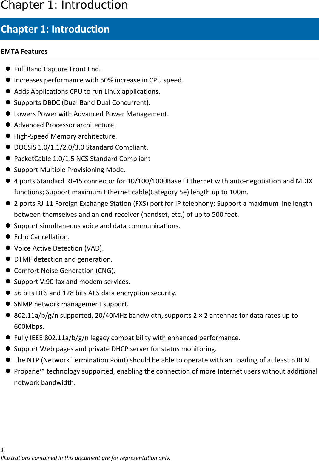 Chapter 1: Introduction 1Illustrationscontainedinthisdocumentareforrepresentationonly.Chapter1:IntroductionEMTAFeaturesz FullBandCaptureFrontEnd.z Increasesperformancewith50%increaseinCPUspeed.z AddsApplicationsCPUtorunLinuxapplications.z SupportsDBDC(DualBandDualConcurrent).z LowersPowerwithAdvancedPowerManagement.z AdvancedProcessorarchitecture.z High‐SpeedMemoryarchitecture.z DOCSIS1.0/1.1/2.0/3.0StandardCompliant.z PacketCable1.0/1.5NCSStandardCompliantz SupportMultipleProvisioningMode.z 4portsStandardRJ‐45connectorfor10/100/1000BaseTEthernetwithauto‐negotiationandMDIXfunctions;SupportmaximumEthernetcable(Category5e)lengthupto100m.z 2portsRJ‐11ForeignExchangeStation(FXS)portforIPtelephony;Supportamaximumlinelengthbetweenthemselvesandanend‐receiver(handset,etc.)ofupto500feet.z Supportsimultaneousvoiceanddatacommunications.z EchoCancellation.z VoiceActiveDetection(VAD).z DTMFdetectionandgeneration.z ComfortNoiseGeneration(CNG).z SupportV.90faxandmodemservices.z 56bitsDESand128bitsAESdataencryptionsecurity.z SNMPnetworkmanagementsupport.z 802.11a/b/g/nsupported,20/40MHzbandwidth,supports2×2antennasfordataratesupto600Mbps.z FullyIEEE802.11a/b/g/nlegacycompatibilitywithenhancedperformance.z SupportWebpagesandprivateDHCPserverforstatusmonitoring.z TheNTP(NetworkTerminationPoint)shouldbeabletooperatewithanLoadingofatleast5REN.z Propane™technologysupported,enablingtheconnectionofmoreInternetuserswithoutadditionalnetworkbandwidth.