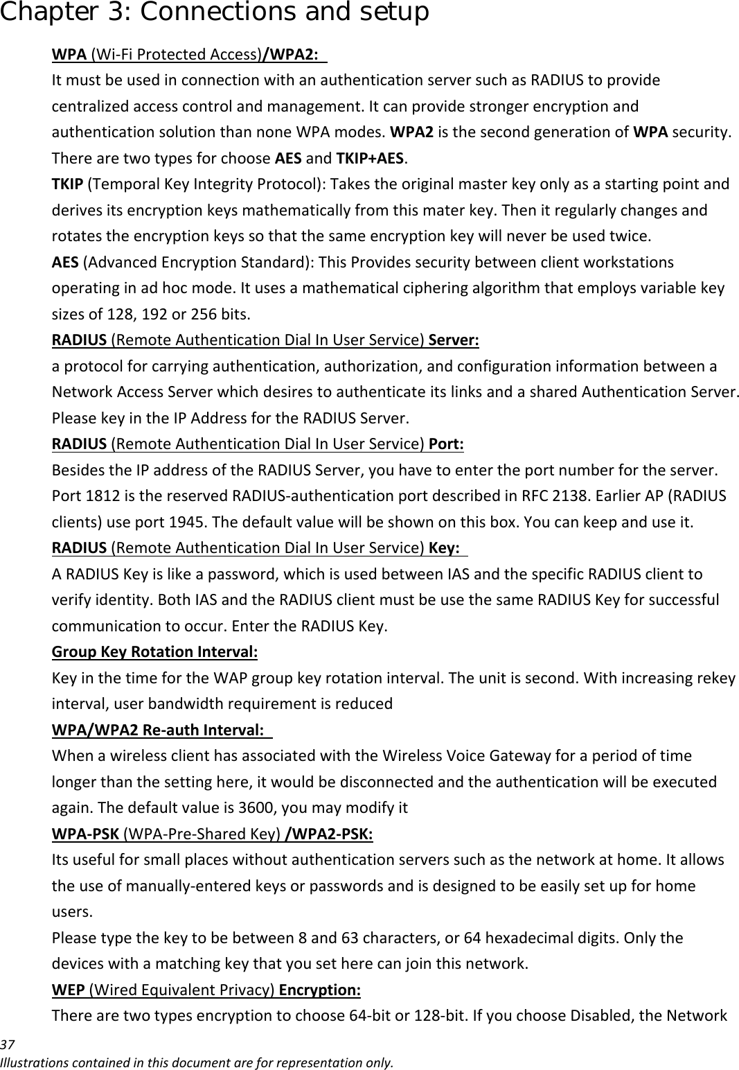 Chapter 3: Connections and setup 37Illustrationscontainedinthisdocumentareforrepresentationonly.WPA(Wi‐FiProtectedAccess)/WPA2: ItmustbeusedinconnectionwithanauthenticationserversuchasRADIUStoprovidecentralizedaccesscontrolandmanagement.ItcanprovidestrongerencryptionandauthenticationsolutionthannoneWPAmodes.WPA2isthesecondgenerationofWPAsecurity.TherearetwotypesforchooseAESandTKIP+AES.TKIP(TemporalKeyIntegrityProtocol):Takestheoriginalmasterkeyonlyasastartingpointandderivesitsencryptionkeysmathematicallyfromthismaterkey.Thenitregularlychangesandrotatestheencryptionkeyssothatthesameencryptionkeywillneverbeusedtwice.AES(AdvancedEncryptionStandard):ThisProvidessecuritybetweenclientworkstationsoperatinginadhocmode.Itusesamathematicalcipheringalgorithmthatemploysvariablekeysizesof128,192or256bits.RADIUS(RemoteAuthenticationDialInUserService)Server:aprotocolforcarryingauthentication,authorization,andconfigurationinformationbetweenaNetworkAccessServerwhichdesirestoauthenticateitslinksandasharedAuthenticationServer.PleasekeyintheIPAddressfortheRADIUSServer.RADIUS(RemoteAuthenticationDialInUserService)Port:BesidestheIPaddressoftheRADIUSServer,youhavetoentertheportnumberfortheserver.Port1812isthereservedRADIUS‐authenticationportdescribedinRFC2138.EarlierAP(RADIUSclients)useport1945.Thedefaultvaluewillbeshownonthisbox.Youcankeepanduseit.RADIUS(RemoteAuthenticationDialInUserService)Key: ARADIUSKeyislikeapassword,whichisusedbetweenIASandthespecificRADIUSclienttoverifyidentity.BothIASandtheRADIUSclientmustbeusethesameRADIUSKeyforsuccessfulcommunicationtooccur.EntertheRADIUSKey.GroupKeyRotationInterval:KeyinthetimefortheWAPgroupkeyrotationinterval.Theunitissecond.Withincreasingrekeyinterval,userbandwidthrequirementisreducedWPA/WPA2Re‐authInterval: WhenawirelessclienthasassociatedwiththeWirelessVoiceGatewayforaperiodoftimelongerthanthesettinghere,itwouldbedisconnectedandtheauthenticationwillbeexecutedagain.Thedefaultvalueis3600,youmaymodifyitWPA‐PSK(WPA‐Pre‐SharedKey)/WPA2‐PSK:Itsusefulforsmallplaceswithoutauthenticationserverssuchasthenetworkathome.Itallowstheuseofmanually‐enteredkeysorpasswordsandisdesignedtobeeasilysetupforhomeusers.Pleasetypethekeytobebetween8and63characters,or64hexadecimaldigits.Onlythedeviceswithamatchingkeythatyousetherecanjointhisnetwork.WEP(WiredEquivalentPrivacy)Encryption:Therearetwotypesencryptiontochoose64‐bitor128‐bit.IfyouchooseDisabled,theNetwork