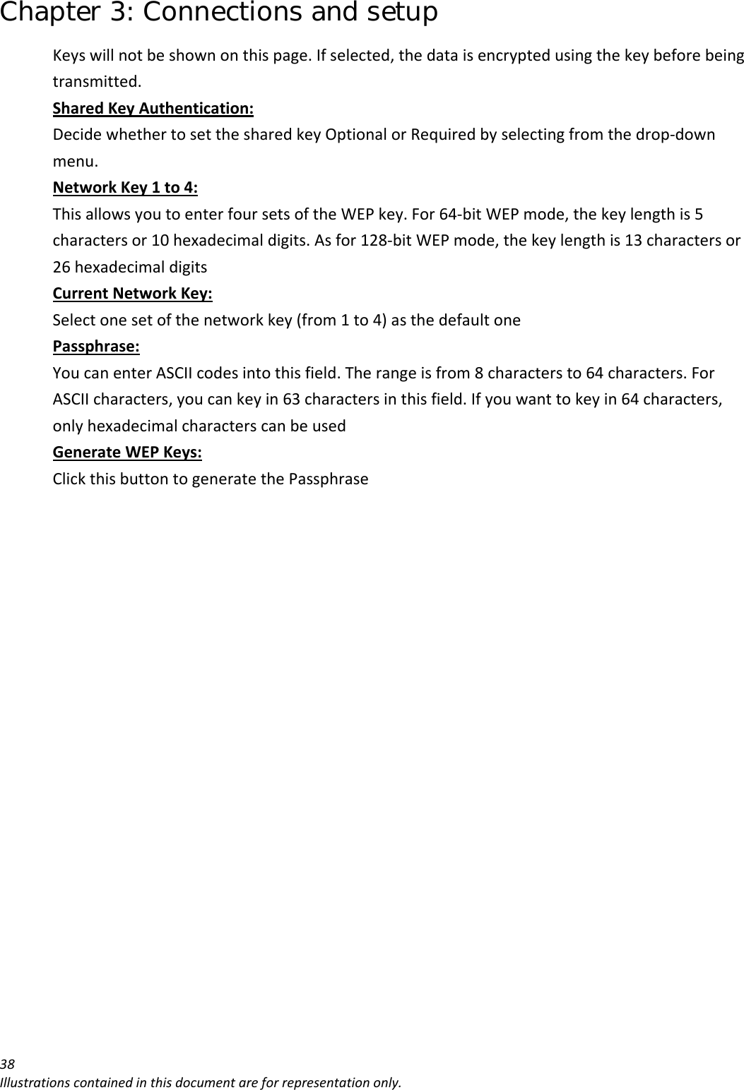 Chapter 3: Connections and setup 38Illustrationscontainedinthisdocumentareforrepresentationonly.Keyswillnotbeshownonthispage.Ifselected,thedataisencryptedusingthekeybeforebeingtransmitted.SharedKeyAuthentication:DecidewhethertosetthesharedkeyOptionalorRequiredbyselectingfromthedrop‐downmenu.NetworkKey1to4:ThisallowsyoutoenterfoursetsoftheWEPkey.For64‐bitWEPmode,thekeylengthis5charactersor10hexadecimaldigits.Asfor128‐bitWEPmode,thekeylengthis13charactersor26hexadecimaldigitsCurrentNetworkKey:Selectonesetofthenetworkkey(from1to4)asthedefaultonePassphrase:YoucanenterASCIIcodesintothisfield.Therangeisfrom8charactersto64characters.ForASCIIcharacters,youcankeyin63charactersinthisfield.Ifyouwanttokeyin64characters,onlyhexadecimalcharacterscanbeusedGenerateWEPKeys:ClickthisbuttontogeneratethePassphrase