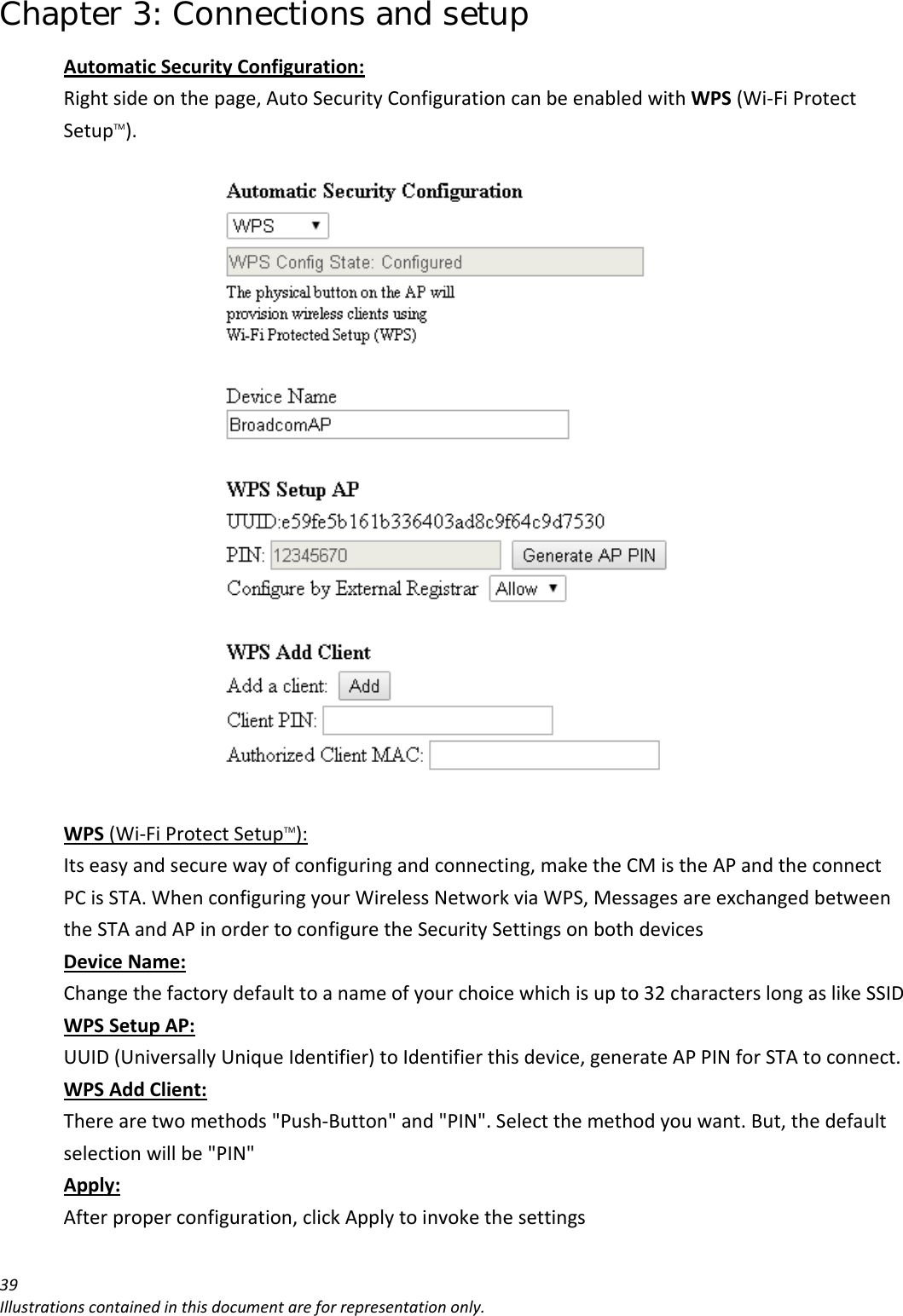 Chapter 3: Connections and setup 39Illustrationscontainedinthisdocumentareforrepresentationonly.AutomaticSecurityConfiguration:Rightsideonthepage,AutoSecurityConfigurationcanbeenabledwithWPS(Wi‐FiProtectSetupTM).WPS(Wi‐FiProtectSetupTM):Itseasyandsecurewayofconfiguringandconnecting,maketheCMistheAPandtheconnectPCisSTA.WhenconfiguringyourWirelessNetworkviaWPS,MessagesareexchangedbetweentheSTAandAPinordertoconfiguretheSecuritySettingsonbothdevicesDeviceName:Changethefactorydefaulttoanameofyourchoicewhichisupto32characterslongaslikeSSIDWPSSetupAP:UUID(UniversallyUniqueIdentifier)toIdentifierthisdevice,generateAPPINforSTAtoconnect.WPSAddClient:Therearetwomethods&quot;Push‐Button&quot;and&quot;PIN&quot;.Selectthemethodyouwant.But,thedefaultselectionwillbe&quot;PIN&quot;Apply:Afterproperconfiguration,clickApplytoinvokethesettings