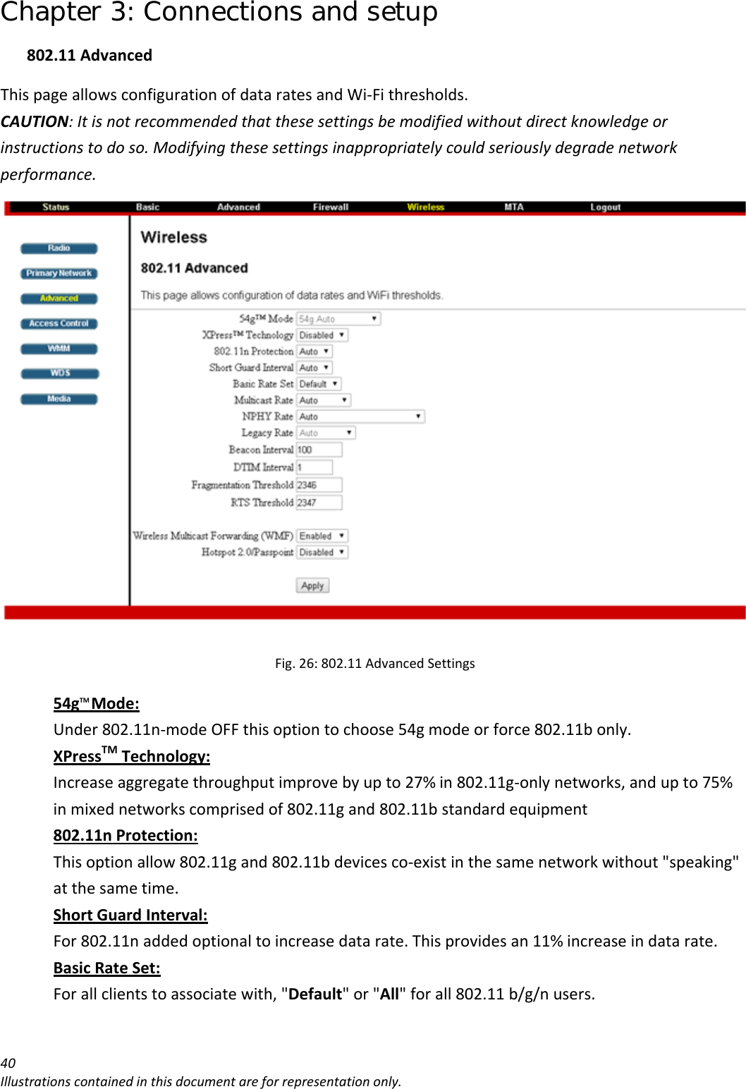 Chapter 3: Connections and setup 40Illustrationscontainedinthisdocumentareforrepresentationonly.802.11AdvancedThispageallowsconfigurationofdataratesandWi‐Fithresholds.CAUTION:Itisnotrecommendedthatthesesettingsbemodifiedwithoutdirectknowledgeorinstructionstodoso.Modifyingthesesettingsinappropriatelycouldseriouslydegradenetworkperformance.Fig.26:802.11AdvancedSettings54gTMMode:Under802.11n‐modeOFFthisoptiontochoose54gmodeorforce802.11bonly.XPressTMTechnology:Increaseaggregatethroughputimprovebyupto27%in802.11g‐onlynetworks,andupto75%inmixednetworkscomprisedof802.11gand802.11bstandardequipment802.11nProtection:Thisoptionallow802.11gand802.11bdevicesco‐existinthesamenetworkwithout&quot;speaking&quot;atthesametime.ShortGuardInterval:For802.11naddedoptionaltoincreasedatarate.Thisprovidesan11%increaseindatarate.BasicRateSet:Forallclientstoassociatewith,&quot;Default&quot;or&quot;All&quot;forall802.11b/g/nusers.