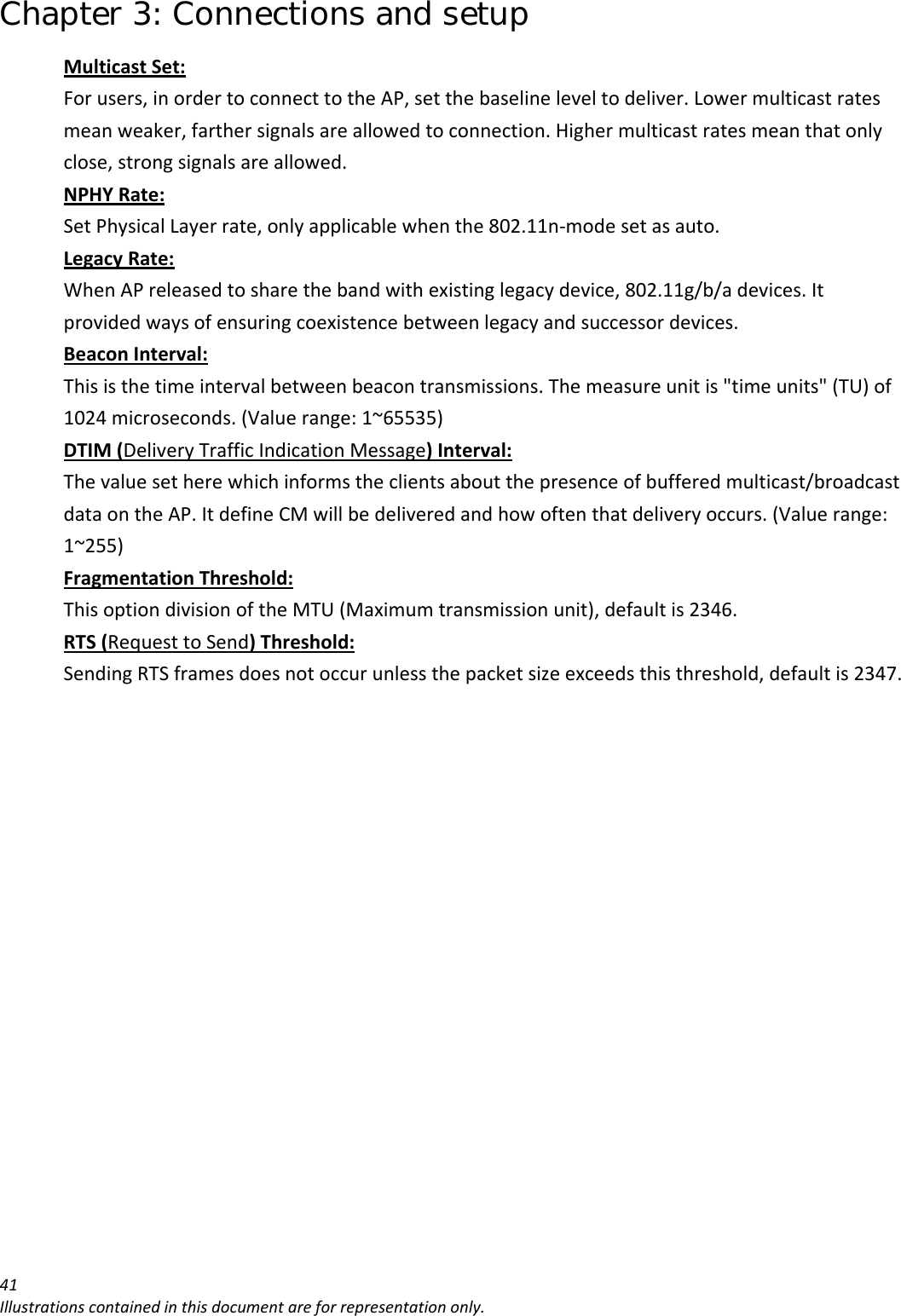 Chapter 3: Connections and setup 41Illustrationscontainedinthisdocumentareforrepresentationonly.MulticastSet:Forusers,inordertoconnecttotheAP,setthebaselineleveltodeliver.Lowermulticastratesmeanweaker,farthersignalsareallowedtoconnection.Highermulticastratesmeanthatonlyclose,strongsignalsareallowed.NPHYRate:SetPhysicalLayerrate,onlyapplicablewhenthe802.11n‐modesetasauto.LegacyRate:WhenAPreleasedtosharethebandwithexistinglegacydevice,802.11g/b/adevices.Itprovidedwaysofensuringcoexistencebetweenlegacyandsuccessordevices.BeaconInterval:Thisisthetimeintervalbetweenbeacontransmissions.Themeasureunitis&quot;timeunits&quot;(TU)of1024microseconds.(Valuerange:1~65535)DTIM(DeliveryTrafficIndicationMessage)Interval:Thevaluesetherewhichinformstheclientsaboutthepresenceofbufferedmulticast/broadcastdataontheAP.ItdefineCMwillbedeliveredandhowoftenthatdeliveryoccurs.(Valuerange:1~255)FragmentationThreshold:ThisoptiondivisionoftheMTU(Maximumtransmissionunit),defaultis2346.RTS(RequesttoSend)Threshold:SendingRTSframesdoesnotoccurunlessthepacketsizeexceedsthisthreshold,defaultis2347.