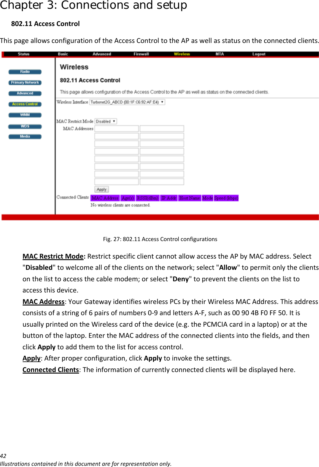 Chapter 3: Connections and setup 42Illustrationscontainedinthisdocumentareforrepresentationonly.802.11AccessControlThispageallowsconfigurationoftheAccessControltotheAPaswellasstatusontheconnectedclients.Fig.27:802.11AccessControlconfigurationsMACRestrictMode:RestrictspecificclientcannotallowaccesstheAPbyMACaddress.Select&quot;Disabled&quot;towelcomealloftheclientsonthenetwork;select&quot;Allow&quot;topermitonlytheclientsonthelisttoaccessthecablemodem;orselect&quot;Deny&quot;topreventtheclientsonthelisttoaccessthisdevice.MACAddress:YourGatewayidentifieswirelessPCsbytheirWirelessMACAddress.Thisaddressconsistsofastringof6pairsofnumbers0‐9andlettersA‐F,suchas00904BF0FF50.ItisusuallyprintedontheWirelesscardofthedevice(e.g.thePCMCIAcardinalaptop)oratthebuttonofthelaptop.EntertheMACaddressoftheconnectedclientsintothefields,andthenclickApplytoaddthemtothelistforaccesscontrol.Apply:Afterproperconfiguration,clickApplytoinvokethesettings.ConnectedClients:Theinformationofcurrentlyconnectedclientswillbedisplayedhere.