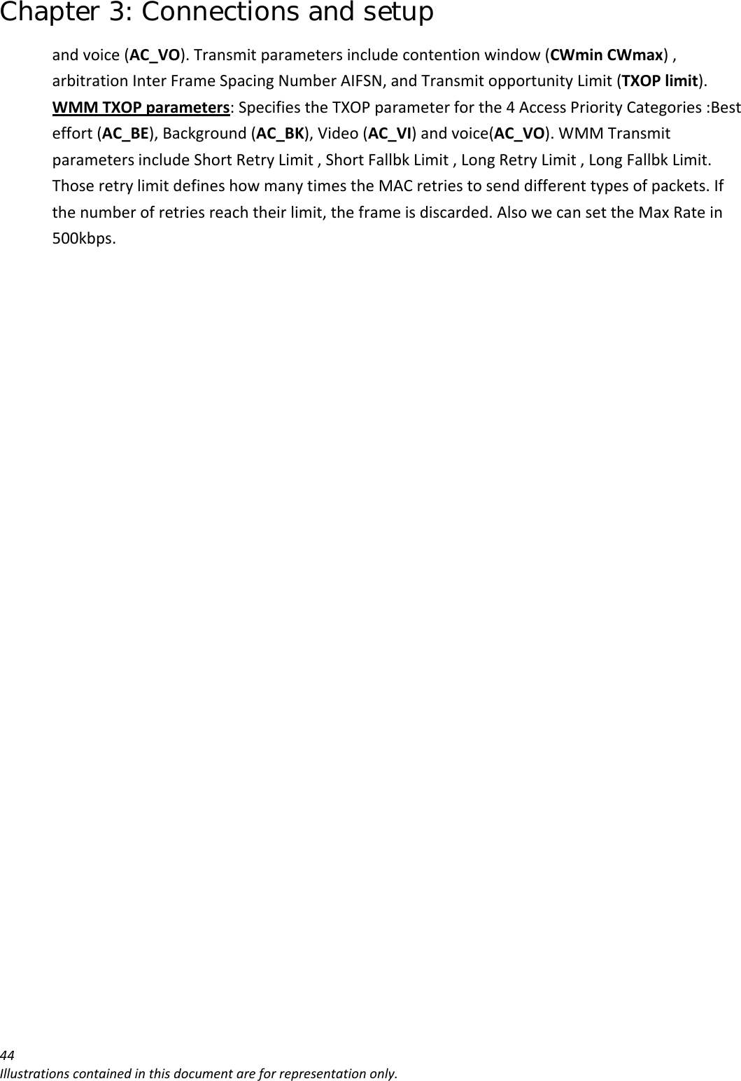 Chapter 3: Connections and setup 44Illustrationscontainedinthisdocumentareforrepresentationonly.andvoice(AC_VO).Transmitparametersincludecontentionwindow(CWminCWmax),arbitrationInterFrameSpacingNumberAIFSN,andTransmitopportunityLimit(TXOPlimit).WMMTXOPparameters:SpecifiestheTXOPparameterforthe4AccessPriorityCategories:Besteffort(AC_BE),Background(AC_BK),Video(AC_VI)andvoice(AC_VO).WMMTransmitparametersincludeShortRetryLimit,ShortFallbkLimit,LongRetryLimit,LongFallbkLimit.ThoseretrylimitdefineshowmanytimestheMACretriestosenddifferenttypesofpackets.Ifthenumberofretriesreachtheirlimit,theframeisdiscarded.AlsowecansettheMaxRatein500kbps.