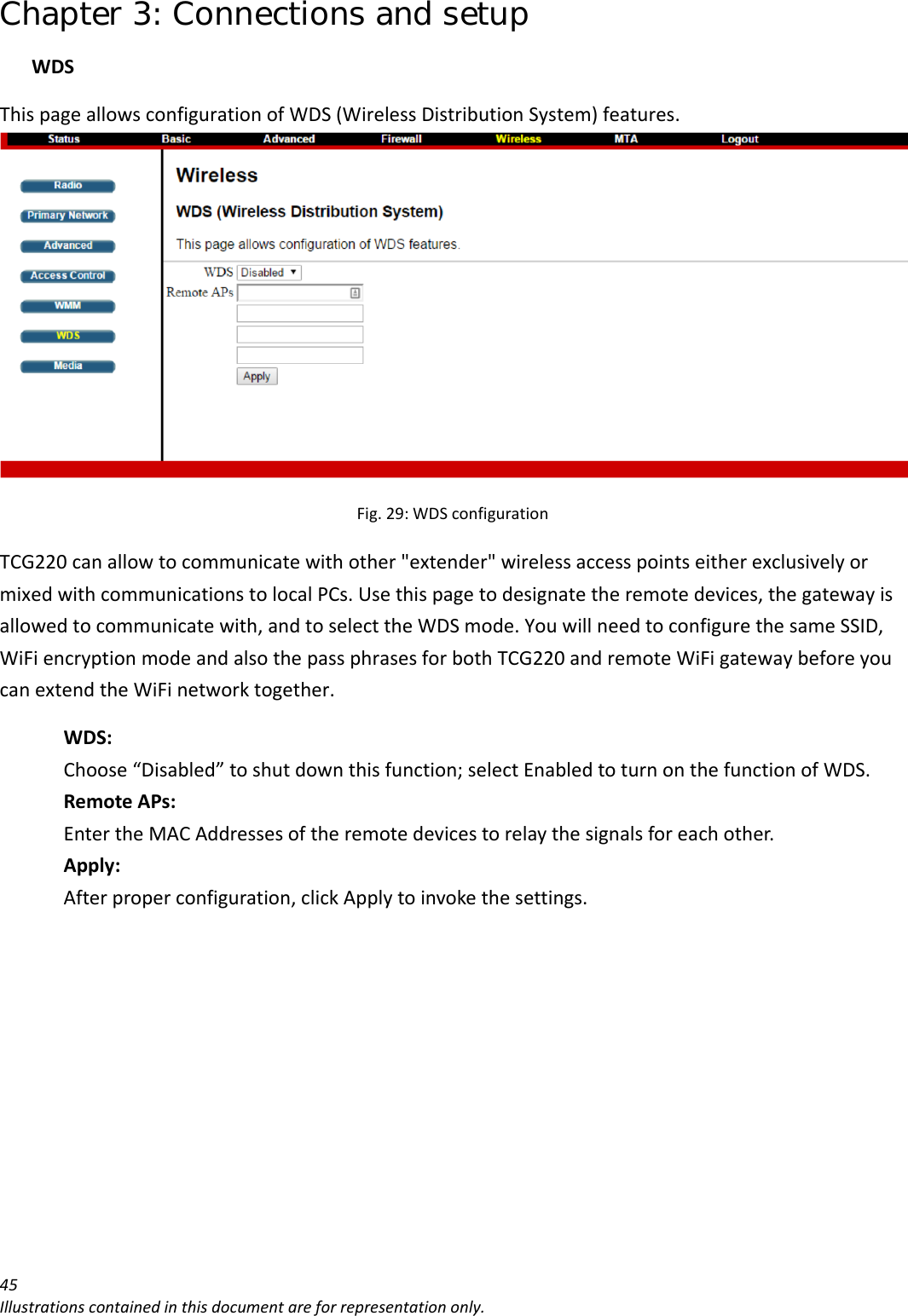 Chapter 3: Connections and setup 45Illustrationscontainedinthisdocumentareforrepresentationonly.WDSThispageallowsconfigurationofWDS(WirelessDistributionSystem)features.Fig.29:WDSconfigurationTCG220canallowtocommunicatewithother&quot;extender&quot;wirelessaccesspointseitherexclusivelyormixedwithcommunicationstolocalPCs.Usethispagetodesignatetheremotedevices,thegatewayisallowedtocommunicatewith,andtoselecttheWDSmode.YouwillneedtoconfigurethesameSSID,WiFiencryptionmodeandalsothepassphrasesforbothTCG220andremoteWiFigatewaybeforeyoucanextendtheWiFinetworktogether.WDS:Choose“Disabled”toshutdownthisfunction;selectEnabledtoturnonthefunctionofWDS.RemoteAPs:EntertheMACAddressesoftheremotedevicestorelaythesignalsforeachother.Apply:Afterproperconfiguration,clickApplytoinvokethesettings.