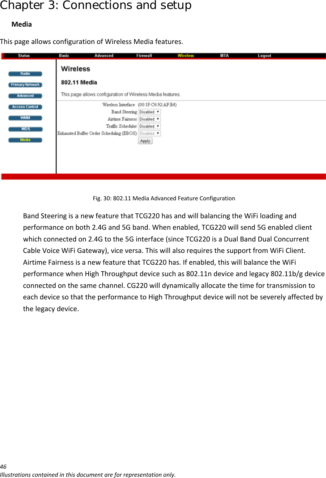 Chapter 3: Connections and setup 46Illustrationscontainedinthisdocumentareforrepresentationonly.MediaThispageallowsconfigurationofWirelessMediafeatures.Fig.30:802.11MediaAdvancedFeatureConfigurationBandSteeringisanewfeaturethatTCG220hasandwillbalancingtheWiFiloadingandperformanceonboth2.4Gand5Gband.Whenenabled,TCG220willsend5Genabledclientwhichconnectedon2.4Gtothe5Ginterface(sinceTCG220isaDualBandDualConcurrentCableVoiceWiFiGateway),viceversa.ThiswillalsorequiresthesupportfromWiFiClient.AirtimeFairnessisanewfeaturethatTCG220has.Ifenabled,thiswillbalancetheWiFiperformancewhenHighThroughputdevicesuchas802.11ndeviceandlegacy802.11b/gdeviceconnectedonthesamechannel.CG220willdynamicallyallocatethetimefortransmissiontoeachdevicesothattheperformancetoHighThroughputdevicewillnotbeseverelyaffectedbythelegacydevice.