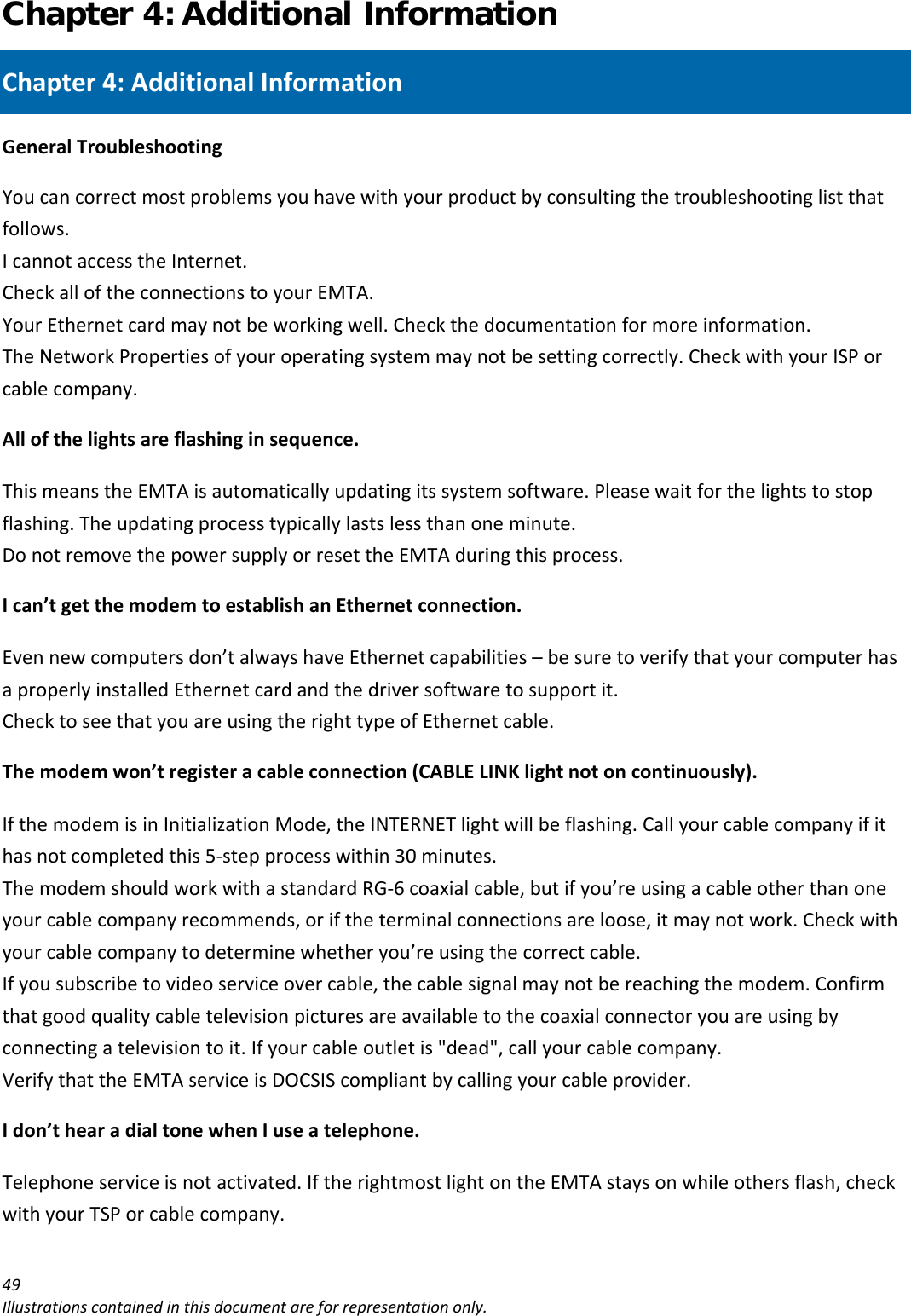 Chapter 4: Additional Information 49Illustrationscontainedinthisdocumentareforrepresentationonly.Chapter4:AdditionalInformationGeneralTroubleshootingYoucancorrectmostproblemsyouhavewithyourproductbyconsultingthetroubleshootinglistthatfollows.IcannotaccesstheInternet.CheckalloftheconnectionstoyourEMTA.YourEthernetcardmaynotbeworkingwell.Checkthedocumentationformoreinformation.TheNetworkPropertiesofyouroperatingsystemmaynotbesettingcorrectly.CheckwithyourISPorcablecompany.Allofthelightsareflashinginsequence.ThismeanstheEMTAisautomaticallyupdatingitssystemsoftware.Pleasewaitforthelightstostopflashing.Theupdatingprocesstypicallylastslessthanoneminute.DonotremovethepowersupplyorresettheEMTAduringthisprocess.Ican’tgetthemodemtoestablishanEthernetconnection.Evennewcomputersdon’talwayshaveEthernetcapabilities–besuretoverifythatyourcomputerhasaproperlyinstalledEthernetcardandthedriversoftwaretosupportit.ChecktoseethatyouareusingtherighttypeofEthernetcable.Themodemwon’tregisteracableconnection(CABLELINKlightnotoncontinuously).IfthemodemisinInitializationMode,theINTERNETlightwillbeflashing.Callyourcablecompanyifithasnotcompletedthis5‐stepprocesswithin30minutes.ThemodemshouldworkwithastandardRG‐6coaxialcable,butifyou’reusingacableotherthanoneyourcablecompanyrecommends,oriftheterminalconnectionsareloose,itmaynotwork.Checkwithyourcablecompanytodeterminewhetheryou’reusingthecorrectcable.Ifyousubscribetovideoserviceovercable,thecablesignalmaynotbereachingthemodem.Confirmthatgoodqualitycabletelevisionpicturesareavailabletothecoaxialconnectoryouareusingbyconnectingatelevisiontoit.Ifyourcableoutletis&quot;dead&quot;,callyourcablecompany.VerifythattheEMTAserviceisDOCSIScompliantbycallingyourcableprovider.Idon’thearadialtonewhenIuseatelephone.Telephoneserviceisnotactivated.IftherightmostlightontheEMTAstaysonwhileothersflash,checkwithyourTSPorcablecompany.