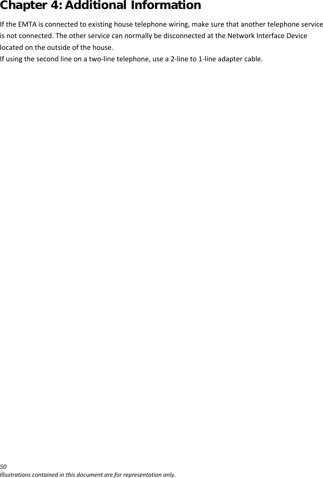 Chapter 4: Additional Information 50Illustrationscontainedinthisdocumentareforrepresentationonly.IftheEMTAisconnectedtoexistinghousetelephonewiring,makesurethatanothertelephoneserviceisnotconnected.TheotherservicecannormallybedisconnectedattheNetworkInterfaceDevicelocatedontheoutsideofthehouse.Ifusingthesecondlineonatwo‐linetelephone,usea2‐lineto1‐lineadaptercable.