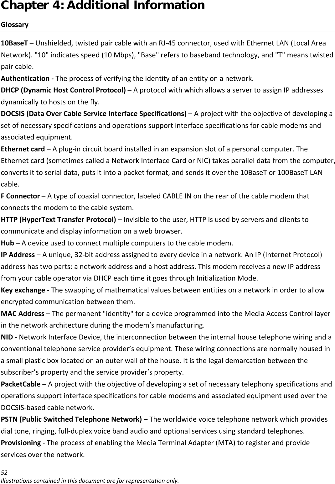 Chapter 4: Additional Information 52Illustrationscontainedinthisdocumentareforrepresentationonly.Glossary10BaseT–Unshielded,twistedpaircablewithanRJ‐45connector,usedwithEthernetLAN(LocalAreaNetwork).&quot;10&quot;indicatesspeed(10Mbps),&quot;Base&quot;referstobasebandtechnology,and&quot;T&quot;meanstwistedpaircable.Authentication‐Theprocessofverifyingtheidentityofanentityonanetwork.DHCP(DynamicHostControlProtocol)–AprotocolwithwhichallowsaservertoassignIPaddressesdynamicallytohostsonthefly.DOCSIS(DataOverCableServiceInterfaceSpecifications)–Aprojectwiththeobjectiveofdevelopingasetofnecessaryspecificationsandoperationssupportinterfacespecificationsforcablemodemsandassociatedequipment.Ethernetcard–Aplug‐incircuitboardinstalledinanexpansionslotofapersonalcomputer.TheEthernetcard(sometimescalledaNetworkInterfaceCardorNIC)takesparalleldatafromthecomputer,convertsittoserialdata,putsitintoapacketformat,andsendsitoverthe10BaseTor100BaseTLANcable.FConnector–Atypeofcoaxialconnector,labeledCABLEINontherearofthecablemodemthatconnectsthemodemtothecablesystem.HTTP(HyperTextTransferProtocol)–Invisibletotheuser,HTTPisusedbyserversandclientstocommunicateanddisplayinformationonawebbrowser.Hub–Adeviceusedtoconnectmultiplecomputerstothecablemodem.IPAddress–Aunique,32‐bitaddressassignedtoeverydeviceinanetwork.AnIP(InternetProtocol)addresshastwoparts:anetworkaddressandahostaddress.ThismodemreceivesanewIPaddressfromyourcableoperatorviaDHCPeachtimeitgoesthroughInitializationMode.Keyexchange‐Theswappingofmathematicalvaluesbetweenentitiesonanetworkinordertoallowencryptedcommunicationbetweenthem.MACAddress–Thepermanent&quot;identity&quot;foradeviceprogrammedintotheMediaAccessControllayerinthenetworkarchitectureduringthemodem’smanufacturing.NID‐NetworkInterfaceDevice,theinterconnectionbetweentheinternalhousetelephonewiringandaconventionaltelephoneserviceprovider’sequipment.Thesewiringconnectionsarenormallyhousedinasmallplasticboxlocatedonanouterwallofthehouse.Itisthelegaldemarcationbetweenthesubscriber’spropertyandtheserviceprovider’sproperty.PacketCable–AprojectwiththeobjectiveofdevelopingasetofnecessarytelephonyspecificationsandoperationssupportinterfacespecificationsforcablemodemsandassociatedequipmentusedovertheDOCSIS‐basedcablenetwork.PSTN(PublicSwitchedTelephoneNetwork)–Theworldwidevoicetelephonenetworkwhichprovidesdialtone,ringing,full‐duplexvoicebandaudioandoptionalservicesusingstandardtelephones.Provisioning‐TheprocessofenablingtheMediaTerminalAdapter(MTA)toregisterandprovideservicesoverthenetwork.