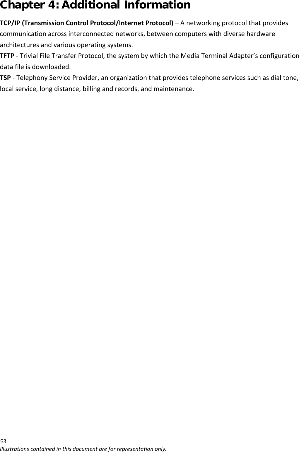 Chapter 4: Additional Information 53Illustrationscontainedinthisdocumentareforrepresentationonly.TCP/IP(TransmissionControlProtocol/InternetProtocol)–Anetworkingprotocolthatprovidescommunicationacrossinterconnectednetworks,betweencomputerswithdiversehardwarearchitecturesandvariousoperatingsystems.TFTP‐TrivialFileTransferProtocol,thesystembywhichtheMediaTerminalAdapter’sconfigurationdatafileisdownloaded.TSP‐TelephonyServiceProvider,anorganizationthatprovidestelephoneservicessuchasdialtone,localservice,longdistance,billingandrecords,andmaintenance.
